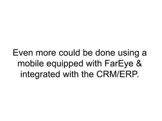 Even more could be done using a 
mobile equipped with FarEye & 
integrated with the CRM/ERP. 
 