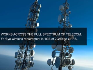 WORKS ACROSS THE FULL SPECTRUM OF TELECOM. 
FarEye wireless requirement is 1GB of 2G/Edge GPRS. 
 