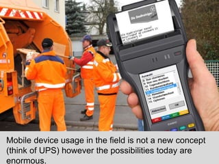 Mobile device usage in the field is not a new concept 
(think of UPS) however the possibilities today are 
enormous. 
 