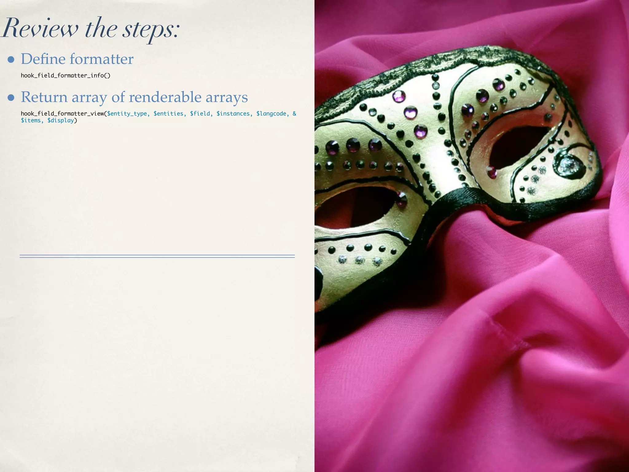 Review the steps:
• Deﬁne formatter
  hook_field_formatter_info()



• Return array of renderable arrays
  hook_field_formatter_view($entity_type, $entities, $field, $instances, $langcode, &
  $items, $display)
 