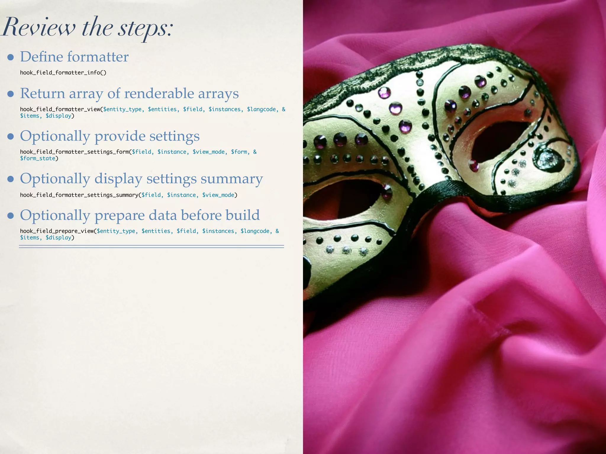 Review the steps:
• Deﬁne formatter
  hook_field_formatter_info()



• Return array of renderable arrays
  hook_field_formatter_view($entity_type, $entities, $field, $instances, $langcode, &
  $items, $display)



• Optionally provide settings
  hook_field_formatter_settings_form($field, $instance, $view_mode, $form, &
  $form_state)



• Optionally display settings summary
  hook_field_formatter_settings_summary($field, $instance, $view_mode)



• Optionally prepare data before build
  hook_field_prepare_view($entity_type, $entities, $field, $instances, $langcode, &
  $items, $display)
 