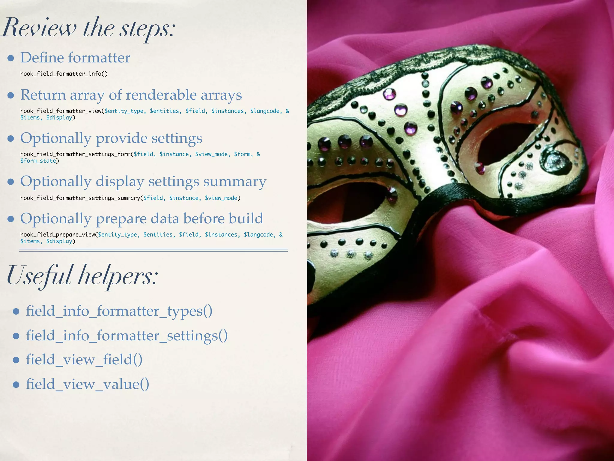 Review the steps:
• Deﬁne formatter
  hook_field_formatter_info()



• Return array of renderable arrays
  hook_field_formatter_view($entity_type, $entities, $field, $instances, $langcode, &
  $items, $display)



• Optionally provide settings
  hook_field_formatter_settings_form($field, $instance, $view_mode, $form, &
  $form_state)



• Optionally display settings summary
  hook_field_formatter_settings_summary($field, $instance, $view_mode)



• Optionally prepare data before build
  hook_field_prepare_view($entity_type, $entities, $field, $instances, $langcode, &
  $items, $display)




Useful helpers:
• ﬁeld_info_formatter_types()
• ﬁeld_info_formatter_settings()
• ﬁeld_view_ﬁeld()
• ﬁeld_view_value()
 