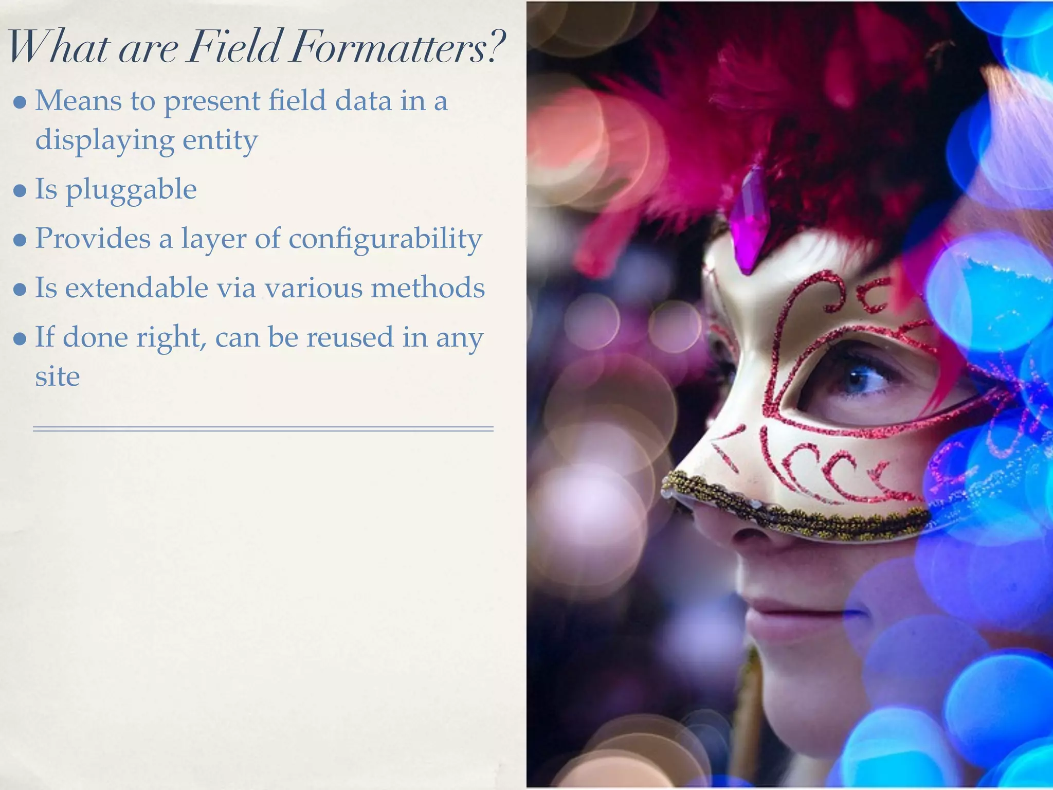 What are Field Formatters?
• Means to present ﬁeld data in a
 displaying entity
• Is pluggable
• Provides a layer of conﬁgurability
• Is extendable via various methods
• If done right, can be reused in any
 site
 
