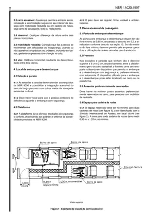 2 NBR 14020:1997
3.3 carro acessível: Aquele que permite a entrada, saída,
circulação e acomodação segura no seu interior de pes-
soas com mobilidade reduzida ou em cadeira de rodas,
seja carro de passageiro, leito ou restaurante.
3.4 desnível: Qualquer diferença de altura entre dois
planos horizontais.
3.5 mobilidade reduzida: Condição que faz a pessoa se
movimentar com dificuldade ou insegurança, usando ou
não aparelhos ortopédicos ou próteses, incluindo-se ido-
sos, gestantes e pessoas com crianças no colo.
3.6 vão: Distância horizontal resultante da descontinui-
dade entre dois planos.
4 Local de embarque e desembarque
4.1 Estação e parada
4.1.1 As estações e paradas devem atender aos requisitos
da NBR 9050 e possibilitar a integração acessível do
trem de longo percurso com outros meios de transporte
existentes no local.
4.1.2 Deve haver local para que a pessoa portadora de
deficiência aguarde o embarque com segurança.
4.2 Plataforma
4.2.1 A plataforma deve oferecer condições de segurança
e conforto, obedecendo aos padrões e critérios de acessi-
bilidade previstos na NBR 9050.
4.2.2 O piso deve ser regular, firme, estável e antider-
rapante.
5 Carro acessível de passageiro
5.1 Portas de embarque e desembarque
As portas para embarque e desembarque devem ter vão
livre mínimo de 0,80 m, respeitado o descrito em 5.2, e si-
nalizadas conforme descrito na seção 10. Se não existir
o vão livre mínimo, deve ser prevista pela empresa opera-
dora a utilização de cadeira de rodas para transbordo.
5.2 Fronteira
Nas estações e paradas que tenham vão e desnível
superior a 3 cm e 2 cm, respectivamente, entre a platafor-
ma e a porta do carro acessível, a fronteira deve ser trans-
posta utilizando-se dispositivo que permita o embarque
e o desembarque com segurança e, preferencialmente,
com autonomia. O dispositivo utilizado para o embarque
e o desembarque pode estar localizado no carro ou na
plataforma.
5.3 Assentos preferencialmente reservados
Deve haver no mínimo quatro assentos preferencial-
mente reservados no carro, para pessoas com mobilida-
de reduzida.
5.4 Espaço para cadeira de rodas
5.4.1 O espaço reservado deve ser no mínimo para duas
cadeiras de rodas (ver figura 1), a ser identificado com o
Símbolo Internacional de Acesso, em local visível (ver
figura 2). A área para cada cadeira de rodas deve medir
0,90 m x 1,20 m, no mínimo.
Figura 1 - Exemplo de leiaute do carro acessível
Vista superior
 