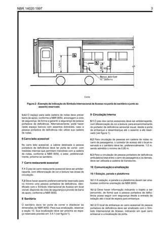 NBR 14020:1997 3
Figura 2 - Exemplo de indicação do Símbolo Internacional de Acesso na porta do sanitário e junto ao
assento reservado
5.4.2 O espaço para cada cadeira de rodas deve prever
barra de apoio, conforme a NBR 9050, ancoragem e cinto
de segurança, de forma a garantir a segurança da pessoa
portadora de deficiência. Alternativamente, pode haver
neste espaço bancos com assentos dobráveis, caso a
pessoa portadora de deficiência não utilize sua cadeira
de rodas.
6 Carro leito acessível
No carro leito acessível, a cabine destinada à pessoa
portadora de deficiência deve ter porta de correr, com
medidas internas que permitam manobras com a cadeira
de rodas, conforme a NBR 9050, e estar, preferencial-
mente, próxima ao sanitário.
7 Carro restaurante acessível
7.1 O piso do carro restaurante acessível deve ser antider-
rapante, com diferenciação de cor e textura nas áreas de
circulação.
7.2 Deve haver assento preferencialmente reservado para
no mínimo uma pessoa portadora de deficiência, iden-
tificado com o Símbolo Internacional de Acesso em local
visível, dispondo de cinto de segurança e provido de barra
de apoio, conforme a NBR 9050.
8 Sanitário
O sanitário deve ter porta de correr e obedecer às
dimensões da NBR 9050. Para sua sinalização, observar
a seção 10. Sua localização deve ser próxima ao espa-
ço reservado previsto em 5.4.1 (ver figura 1).
9 Circulação interna
9.1 O piso dos carros acessíveis deve ser antiderrapante,
com diferenciação de cor e textura, para encaminhamento
do portador de deficiência sensorial visual, desde a porta
de embarque e desembarque até o assento a ele reser-
vado (ver figura 1).
9.2 Para circulação de pessoas em cadeira de rodas no
carro de passageiros, o corredor de acesso até o local re-
servado e o sanitário deve ter, preferencialmente, 1,0 m,
sendo admitido o mínimo de 0,80 m.
9.3 Para a circulação de pessoa portadora de deficiência
ambulatória total entre o carro de passageiros e os demais,
deve ser utilizada a cadeira de transbordo.
10 Comunicação e sinalização
10.1 Estação, parada e plataforma
10.1.1 A estação, a parada e a plataforma devem ser sina-
lizadas conforme orientação da NBR 9050.
10.1.2 Deve haver informação indicando o trajeto a ser
percorrido, de forma que a pessoa portadora de defici-
ência possa seguir com segurança desde a entrada da
estação até o local de espera para embarque.
10.1.3 O local de embarque ao carro acessível da pessoa
portadora de deficiência deve ser sinalizado com o Sím-
bolo Internacional de Acesso, indicando em qual carro
embarcar e a localização da porta.
Corte
 