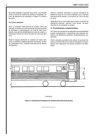 4 NBR 14020:1997
10.1.4 Nas estações e paradas deve haver comunicação
visual e sonora de horários de partidas e chegadas, nú-
mero da plataforma de embarque, a origem e o destino
dos trens.
10.2 Carro acessível
10.2.1 O Símbolo Internacional de Acesso deve ser
colocado no exterior do carro acessível, próximo às portas
de embarque e desembarque, em local de fácil visua-
lização, que permita identificação por parte do usuário, a
uma altura mínima de 1,50 m do piso do carro (ver figu-
ra 3).
10.2.2 O espaço destinado às cadeiras de rodas, bem
como os assentos preferencialmente reservados, devem
ser sinalizados com o Símbolo Internacional de Acesso
(ver figura 2 ).
10.2.3 O sanitário destinado à pessoa portadora de
deficiência deve ter sua porta sinalizada com o Símbolo
Internacional de Acesso, a uma altura de 1,50 m do piso
do carro.
10.2.4 Deve haver informação para orientar o portador de
deficiência sensorial quando o trem estiver se apro-
ximando de uma estação ou parada.
11 Procedimentos complementares
11.1 Deve ser prevista forma alternativa de acessibilidade
quando equipamentos e dispositivos para pessoas por-
tadoras de deficiência estiverem temporariamente ino-
perantes.
11.2 A empresa operadora deve dispor de pessoal trei-
nado e procedimento para auxílio de embarque e desem-
barque com segurança da pessoa portadora de defici-
ência.
Vista lateral
Figura 3 - Exemplo de localização do símbolo internacional de acesso
 