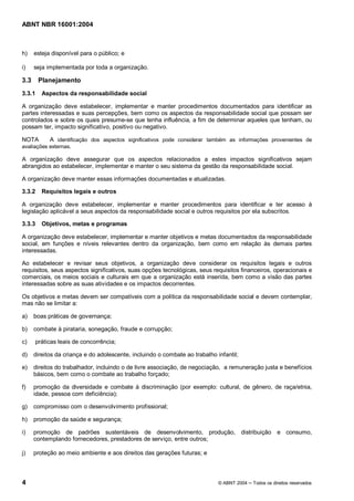 ABNT NBR 16001:2004
4 © ABNT 2004 Todos os direitos reservados
h) esteja disponível para o público; e
i) seja implementada por toda a organização.
3.3 Planejamento
3.3.1 Aspectos da responsabilidade social
A organização deve estabelecer, implementar e manter procedimentos documentados para identificar as
partes interessadas e suas percepções, bem como os aspectos da responsabilidade social que possam ser
controlados e sobre os quais presume-se que tenha influência, a fim de determinar aqueles que tenham, ou
possam ter, impacto significativo, positivo ou negativo.
NOTA A identificação dos aspectos significativos pode considerar também as informações provenientes de
avaliações externas.
A organização deve assegurar que os aspectos relacionados a estes impactos significativos sejam
abrangidos ao estabelecer, implementar e manter o seu sistema da gestão da responsabilidade social.
A organização deve manter essas informações documentadas e atualizadas.
3.3.2 Requisitos legais e outros
A organização deve estabelecer, implementar e manter procedimentos para identificar e ter acesso à
legislação aplicável a seus aspectos da responsabilidade social e outros requisitos por ela subscritos.
3.3.3 Objetivos, metas e programas
A organização deve estabelecer, implementar e manter objetivos e metas documentados da responsabilidade
social, em funções e níveis relevantes dentro da organização, bem como em relação às demais partes
interessadas.
Ao estabelecer e revisar seus objetivos, a organização deve considerar os requisitos legais e outros
requisitos, seus aspectos significativos, suas opções tecnológicas, seus requisitos financeiros, operacionais e
comerciais, os meios sociais e culturais em que a organização está inserida, bem como a visão das partes
interessadas sobre as suas atividades e os impactos decorrentes.
Os objetivos e metas devem ser compatíveis com a política da responsabilidade social e devem contemplar,
mas não se limitar a:
a) boas práticas de governança;
b) combate à pirataria, sonegação, fraude e corrupção;
c) práticas leais de concorrência;
d) direitos da criança e do adolescente, incluindo o combate ao trabalho infantil;
e) direitos do trabalhador, incluindo o de livre associação, de negociação, a remuneração justa e benefícios
básicos, bem como o combate ao trabalho forçado;
f) promoção da diversidade e combate à discriminação (por exemplo: cultural, de gênero, de raça/etnia,
idade, pessoa com deficiência);
g) compromisso com o desenvolvimento profissional;
h) promoção da saúde e segurança;
i) promoção de padrões sustentáveis de desenvolvimento, produção, distribuição e consumo,
contemplando fornecedores, prestadores de serviço, entre outros;
j) proteção ao meio ambiente e aos direitos das gerações futuras; e
 