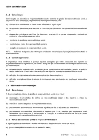 ABNT NBR 16001:2004
6 © ABNT 2004 Todos os direitos reservados
3.4.2 Comunicação
Com relação aos aspectos da responsabilidade social e sistema da gestão da responsabilidade social, a
organização deve estabelecer, implementar e manter procedimentos para:
a) comunicação interna entre os vários níveis e funções da organização;
b) recebimento, documentação e resposta às comunicações pertinentes das partes interessadas externas;
e
c) elaboração e divulgação periódica de documento, envolvendo as partes interessadas, contendo no
mínimo as informações relevantes sobre:
o sistema da gestão da responsabilidade social;
os objetivos e metas da responsabilidade social; e
as ações e resultados da responsabilidade social.
NOTA Podem ser divulgadas outras informações consideradas relevantes pela organização, tais como resultados de
auditorias internas.
3.4.3 Controle operacional
A organização deve identificar e planejar aquelas operações que estão associadas aos aspectos da
responsabilidade social significativos, de forma a assegurar que são executadas sob condições especificadas,
por intermédio de:
a) estabelecimento, implementação e manutenção de procedimentos documentados, quando a ausência
destes puder levar a desvios em relação à política e objetivos e metas da responsabilidade social;
b) definição de critérios operacionais nos procedimentos documentados; e
c) definição e revisão periódica de planos de contingência para as situações em que houver potencial de
danos.
3.5 Requisitos de documentação
3.5.1 Generalidades
A documentação do sistema da gestão da responsabilidade social deve incluir:
a) declarações documentadas da política da responsabilidade social e dos objetivos e metas da
responsabilidade social;
b) manual do sistema da gestão da responsabilidade social;
c) procedimentos documentados, documentos e registros (ver 3.5.4) requeridos por esta Norma;
d) procedimentos documentados, documentos e registros (ver 3.5.4), definidos pela organização como
necessários para assegurar o planejamento, a operação e o controle eficazes de seus processos
relacionados com a responsabilidade social.
3.5.2 Manual do sistema da gestão da responsabilidade social
A organização deve estabelecer e manter um manual da responsabilidade social que inclua:
a) política da responsabilidade social, ou referência a esta;
 