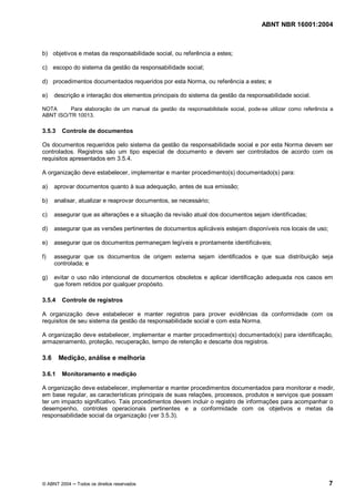 ABNT NBR 16001:2004
© ABNT 2004 Todos os direitos reservados 7
b) objetivos e metas da responsabilidade social, ou referência a estes;
c) escopo do sistema da gestão da responsabilidade social;
d) procedimentos documentados requeridos por esta Norma, ou referência a estes; e
e) descrição e interação dos elementos principais do sistema da gestão da responsabilidade social.
NOTA Para elaboração de um manual da gestão da responsabilidade social, pode-se utilizar como referência a
ABNT ISO/TR 10013.
3.5.3 Controle de documentos
Os documentos requeridos pelo sistema da gestão da responsabilidade social e por esta Norma devem ser
controlados. Registros são um tipo especial de documento e devem ser controlados de acordo com os
requisitos apresentados em 3.5.4.
A organização deve estabelecer, implementar e manter procedimento(s) documentado(s) para:
a) aprovar documentos quanto à sua adequação, antes de sua emissão;
b) analisar, atualizar e reaprovar documentos, se necessário;
c) assegurar que as alterações e a situação da revisão atual dos documentos sejam identificadas;
d) assegurar que as versões pertinentes de documentos aplicáveis estejam disponíveis nos locais de uso;
e) assegurar que os documentos permaneçam legíveis e prontamente identificáveis;
f) assegurar que os documentos de origem externa sejam identificados e que sua distribuição seja
controlada; e
g) evitar o uso não intencional de documentos obsoletos e aplicar identificação adequada nos casos em
que forem retidos por qualquer propósito.
3.5.4 Controle de registros
A organização deve estabelecer e manter registros para prover evidências da conformidade com os
requisitos de seu sistema da gestão da responsabilidade social e com esta Norma.
A organização deve estabelecer, implementar e manter procedimento(s) documentado(s) para identificação,
armazenamento, proteção, recuperação, tempo de retenção e descarte dos registros.
3.6 Medição, análise e melhoria
3.6.1 Monitoramento e medição
A organização deve estabelecer, implementar e manter procedimentos documentados para monitorar e medir,
em base regular, as características principais de suas relações, processos, produtos e serviços que possam
ter um impacto significativo. Tais procedimentos devem incluir o registro de informações para acompanhar o
desempenho, controles operacionais pertinentes e a conformidade com os objetivos e metas da
responsabilidade social da organização (ver 3.5.3).
 