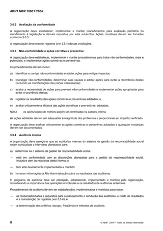 ABNT NBR 16001:2004
8 © ABNT 2004 Todos os direitos reservados
3.6.2 Avaliação da conformidade
A organização deve estabelecer, implementar e manter procedimentos para avaliação periódica do
atendimento à legislação e demais requisitos por esta subscritos. Ações corretivas devem ser tomadas
conforme 3.6.3.
A organização deve manter registros (ver 3.5.4) destas avaliações.
3.6.3 Não-conformidade e ações corretiva e preventiva
A organização deve estabelecer, implementar e manter procedimentos para tratar não-conformidades, reais e
potenciais, e implementar ações corretivas e preventivas.
Os procedimentos devem incluir:
a) identificar e corrigir não-conformidades e adotar ações para mitigar impactos;
b) investigar não-conformidades, determinar suas causas e adotar ações para evitar a recorrência destas
(incluindo as manifestações das partes interessadas);
c) avaliar a necessidade de ações para prevenir não-conformidades e implementar ações apropriadas para
evitar a ocorrência destas;
d) registrar os resultados das ações corretivas e preventivas adotadas; e
e) avaliar criticamente a eficácia das ações corretivas e preventivas adotadas.
NOTA As oportunidades de melhoria podem ser identificadas na auditoria interna.
As ações adotadas devem ser adequadas à magnitude dos problemas e proporcionais ao impacto verificado.
A organização deve analisar criticamente as ações corretivas e preventivas adotadas e quaisquer mudanças
devem ser documentadas.
3.6.4 Auditoria interna
A organização deve assegurar que as auditorias internas do sistema da gestão da responsabilidade social
sejam conduzidas a intervalos planejados para:
a) determinar se o sistema da gestão da responsabilidade social:
está em conformidade com as disposições planejadas para a gestão da responsabilidade social,
inclusive com os requisitos desta Norma; e
tem sido devidamente implementado e mantido;
b) fornecer informações à Alta Administração sobre os resultados das auditorias.
O programa de auditoria deve ser planejado, estabelecido, implementado e mantido pela organização,
considerando a importância das operações envolvidas e os resultados de auditorias anteriores.
Procedimentos de auditoria devem ser estabelecidos, implementados e mantidos para tratar:
as responsabilidades e requisitos para o planejamento e condução das auditorias, o relato de resultados
e a manutenção de registros (ver 3.5.4); e
a determinação dos critérios, escopo, freqüência e métodos de auditoria.
 