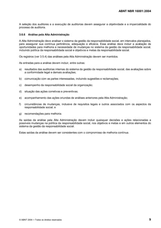 ABNT NBR 16001:2004
© ABNT 2004 Todos os direitos reservados 9
A seleção dos auditores e a execução de auditorias devem assegurar a objetividade e a imparcialidade do
processo de auditoria.
3.6.6 Análise pela Alta Administração
A Alta Administração deve analisar o sistema da gestão da responsabilidade social, em intervalos planejados,
para assegurar sua contínua pertinência, adequação e eficácia. Essa análise deve incluir a avaliação de
oportunidades para melhoria e necessidade de mudanças no sistema da gestão da responsabilidade social,
incluindo política da responsabilidade social e objetivos e metas da responsabilidade social.
Os registros (ver 3.5.4) das análises pela Alta Administração devem ser mantidos.
As entradas para a análise devem incluir, entre outras:
a) resultados das auditorias internas do sistema da gestão da responsabilidade social, das avaliações sobre
a conformidade legal e demais avaliações;
b) comunicação com as partes interessadas, incluindo sugestões e reclamações;
c) desempenho da responsabilidade social da organização;
d) situação das ações corretivas e preventivas;
e) acompanhamento das ações oriundas de análises anteriores pela Alta Administração;
f) circunstâncias de mudanças, inclusive de requisitos legais e outros associados com os aspectos da
responsabilidade social; e
g) recomendações para melhoria.
As saídas da análise pela Alta Administração devem incluir quaisquer decisões e ações relacionadas a
possíveis mudanças na política da responsabilidade social, nos objetivos e metas e em outros elementos do
sistema da gestão da responsabilidade social.
Estas saídas da análise devem ser consistentes com o compromisso de melhoria contínua.
 