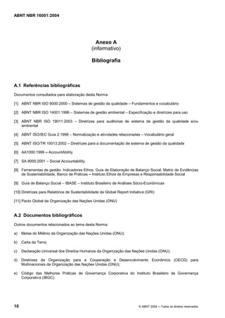 ABNT NBR 16001:2004
10 © ABNT 2004 Todos os direitos reservados
Anexo A
(informativo)
Bibliografia
A.1 Referências bibliográficas
Documentos consultados para elaboração desta Norma:
[1] ABNT NBR ISO 9000:2000 – Sistemas de gestão da qualidade – Fundamentos e vocabulário
[2] ABNT NBR ISO 14001:1996 – Sistemas de gestão ambiental – Especificação e diretrizes para uso
[3] ABNT NBR ISO 19011:2003 – Diretrizes para auditorias de sistema de gestão da qualidade e/ou
ambiental
[4] ABNT ISO/IEC Guia 2:1998 – Normalização e atividades relacionadas – Vocabulário geral
[5] ABNT ISO/TR 10013:2002 – Diretrizes para a documentação de sistema de gestão da qualidade
[6] AA1000:1999 AccountAbility
[7] SA 8000:2001 – Social Accountability
[8] Ferramentas de gestão: Indicadores Ethos, Guia de Elaboração de Balanço Social, Matriz de Evidências
de Sustentabilidade, Banco de Práticas Instituto Ethos de Empresas e Responsabilidade Social
[9] Guia de Balanço Social – IBASE – Instituto Brasileiro de Análises Sócio-Econômicas
[10] Diretrizes para Relatórios de Sustentabilidade da Global Report Initiative (GRI)
[11] Pacto Global da Organização das Nações Unidas (ONU)
A.2 Documentos bibliográficos
Outros documentos relacionados ao tema desta Norma:
a) Metas do Milênio da Organização das Nações Unidas (ONU);
b) Carta da Terra;
c) Declaração Universal dos Direitos Humanos da Organização das Nações Unidas (ONU);
d) Diretrizes da Organização para a Cooperação e Desenvolvimento Econômico (OECD) para
Multinacionais da Organização das Nações Unidas (ONU);
e) Código das Melhores Práticas de Governança Corporativa do Instituto Brasileiro de Governança
Corporativa (IBGC).
 