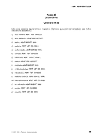 ABNT NBR 16001:2004
© ABNT 2004 Todos os direitos reservados 11
Anexo B
(informativo)
Outros termos
Este anexo apresenta alguns termos e respectivas referências que podem ser consultados para melhor
entendimento desta Norma:
a) ação corretiva: ABNT NBR ISO 9000;
b) ação preventiva: ABNT NBR ISO 9000;
c) auditor: ABNT NBR ISO 9000;
d) auditoria: ABNT NBR ISO 19011;
e) conformidade: ABNT NBR ISO 9000;
f) correção: ABNT NBR ISO 9000;
g) certificação: ABNT ISO/IEC Guia 2;
h) eficácia: ABNT NBR ISO 9000;
i) eficiência: ABNT NBR ISO 9000;
j) evidência objetiva: ABNT NBR ISO 9000;
k) indicador(es): ABNT NBR ISO 9000;
l) melhoria contínua: ABNT NBR ISO 9000;
m) não-conformidade: ABNT NBR ISO 9000;
n) procedimento: ABNT NBR ISO 9000;
o) registro: ABNT NBR ISO 9000;
p) requisito: ABNT NBR ISO 9000.
 