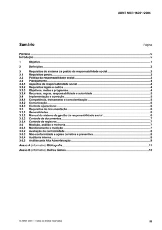 ABNT NBR 16001:2004
© ABNT 2004 Todos os direitos reservados iii
Sumário Página
Prefácio ........................................................................................................................................................iv
Introdução.....................................................................................................................................................v
1 Objetivo.............................................................................................................................................1
2 Definições.........................................................................................................................................2
3 Requisitos do sistema da gestão da responsabilidade social.......................................................3
3.1 Requisitos gerais..............................................................................................................................3
3.2 Política da responsabilidade social.................................................................................................3
3.3 Planejamento....................................................................................................................................4
3.3.1 Aspectos da responsabilidade social .............................................................................................4
3.3.2 Requisitos legais e outros ...............................................................................................................4
3.3.3 Objetivos, metas e programas.........................................................................................................4
3.3.4 Recursos, regras, responsabilidade e autoridade..........................................................................5
3.4 Implementação e operação..............................................................................................................5
3.4.1 Competência, treinamento e conscientização ................................................................................5
3.4.2 Comunicação....................................................................................................................................6
3.4.3 Controle operacional........................................................................................................................6
3.5 Requisitos de documentação ..........................................................................................................6
3.5.1 Generalidades...................................................................................................................................6
3.5.2 Manual do sistema da gestão da responsabilidade social.............................................................6
3.5.3 Controle de documentos..................................................................................................................7
3.5.4 Controle de registros .......................................................................................................................7
3.6 Medição, análise e melhoria.............................................................................................................7
3.6.1 Monitoramento e medição ...............................................................................................................7
3.6.2 Avaliação da conformidade .............................................................................................................8
3.6.3 Não-conformidade e ações corretiva e preventiva .........................................................................8
3.6.4 Auditoria interna...............................................................................................................................8
3.6.5 Análise pela Alta Administração......................................................................................................9
Anexo A (informativo) Bibliografia...............................................................................................................11
Anexo B (informativo) Outros termos..........................................................................................................12
 
