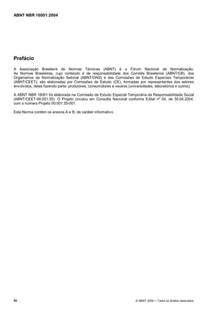 ABNT NBR 16001:2004
iv © ABNT 2004 Todos os direitos reservados
Prefácio
A Associação Brasileira de Normas Técnicas (ABNT) é o Fórum Nacional de Normalização.
As Normas Brasileiras, cujo conteúdo é de responsabilidade dos Comitês Brasileiros (ABNT/CB), dos
Organismos de Normalização Setorial (ABNT/ONS) e das Comissões de Estudo Especiais Temporárias
(ABNT/CEET), são elaboradas por Comissões de Estudo (CE), formadas por representantes dos setores
envolvidos, delas fazendo parte: produtores, consumidores e neutros (universidades, laboratórios e outros).
A ABNT NBR 16001 foi elaborada na Comissão de Estudo Especial Temporária de Responsabilidade Social
(ABNT/CEET-00:001.55). O Projeto circulou em Consulta Nacional conforme Edital nº 04, de 30.04.2004,
com o número Projeto 00:001.55-001.
Esta Norma contém os anexos A e B, de caráter informativo.
 