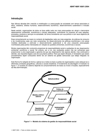 ABNT NBR 16001:2004
© ABNT 2004 Todos os direitos reservados v
Introdução
Nas últimas décadas têm crescido a mobilização e a preocupação da sociedade com temas associados à
ética, cidadania, direitos humanos, desenvolvimento econômico, desenvolvimento sustentável e inclusão
social.
Neste sentido, organizações de todos os tipos estão cada vez mais preocupadas em atingir e demonstrar
desempenhos ambientais, econômicos e sociais adequados, controlando os impactos de suas relações,
processos, produtos e serviços na sociedade, de forma consistente com sua política e com seus objetivos de
responsabilidade social.
Esse comportamento se insere no contexto de legislações cada vez mais exigentes, de práticas de consumo
e de investimentos cada vez mais conscientes, do desenvolvimento de políticas econômicas e de outras
medidas destinadas a estimular o desenvolvimento sustentável e de uma crescente preocupação
manifestada pelas partes interessadas em relação às questões ambientais, econômicas e sociais.
Muitas organizações têm conduzido programas de responsabilidade social e avaliações do seu desempenho
ambiental, econômico e social. No entanto, por si só, tais avaliações podem não ser suficientes para
proporcionar a uma organização a garantia de que seu desempenho não apenas atende, mas continuará a
atender, aos requisitos legais e aos de sua própria política. Para que sejam eficazes, é necessário que esses
procedimentos sejam conduzidos dentro de um sistema da gestão estruturado que esteja integrado na
organização.
Esta Norma foi redigida de forma a aplicar-se a todos os tipos e portes de organizações e para adequar-se a
diferentes condições geográficas, culturais e sociais brasileiras. O fundamento da abordagem é mostrado na
figura 1. O sucesso do sistema depende do comprometimento de todos os níveis e funções, especialmente
da Alta Administração.
Figura 1 Modelo do sistema da gestão da responsabilidade social
 