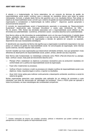 ABNT NBR 16001:2004
vi © ABNT 2004 Todos os direitos reservados
A adoção e a implementação, de forma sistemática, de um conjunto de técnicas da gestão da
responsabilidade social podem contribuir para a obtenção de resultados ótimos para todas as partes
interessadas. Contudo, a adoção desta Norma não garantirá, por si só, resultados ótimos. Para atingir os
objetivos da responsabilidade social, convém que o sistema da gestão da responsabilidade social estimule as
organizações a considerarem a implementação da melhor prática 1 ) disponível, quando apropriado e
economicamente exeqüível.
O conceito de responsabilidade social é freqüentemente associado à concepção de “Desenvolvimento
Sustentável” desenvolvido pela Comissão Brundtland e aceito pela conferência da ONU -
Rio de Janeiro, 1992. Muitas das atividades associadas com a responsabilidade social refletem as três
dimensões da sustentabilidade - econômica, ambiental e social - conceitos descritos como sustentabilidade.
Esta Norma utiliza as três dimensões da sustentabilidade como um dos seus fundamentos. A adoção desta
Norma, entretanto, não elimina, engloba ou substitui o uso das normas da série ABNT NBR ISO 9000 ou
ABNT NBR ISO 14000, cabendo às organizações a decisão de aplicá-la em conjunto ou separado,
dependendo das suas necessidades estratégicas.
O atendimento aos requisitos da Norma não significa que a organização é socialmente responsável, mas que
possui um sistema da gestão da responsabilidade social. As comunicações da organização, tanto internas
quanto externas, deverão respeitar este preceito.
Convém ressaltar que duas organizações que desenvolvam atividades similares, mas que apresentem níveis
diferentes de desempenho de responsabilidade social, podem, ambas, atender aos seus requisitos.
Esta Norma está fundamentada na metodologia conhecida como PDCA (Plan-Do-Check-Act ou planejar,
fazer, verificar e atuar). Esta pode ser brevemente descrita como:
Planejar (Plan): estabelecer os objetivos e processos necessários para se produzirem resultados em
conformidade com a política da responsabilidade social da organização;
Fazer (Do): implementar os processos;
Verificar (Check): monitorar e medir os processos em relação à política de responsabilidade social e aos
objetivos, metas, requisitos legais e outros, e reportar os resultados;
Atuar (Act): tomar ações para melhorar continuamente o desempenho ambiental, econômico e social do
sistema da gestão.
Muitas organizações gerenciam suas operações pela aplicação de um sistema de processos e suas
interações, que pode ser denominada de “abordagem de processos”. Como o PDCA pode ser aplicado a
todos os processos, as duas metodologias são consideradas compatíveis.
1)
Existem instituições de renome que propõem conceitos, práticas e indicadores que podem contribuir para o
planejamento do sistema da gestão da responsabilidade social.
 