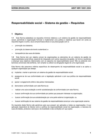 NORMA BRASILEIRA ABNT NBR 16001:2004
© ABNT 2004 Todos os direitos reservados 1
Responsabilidade social Sistema da gestão Requisitos
1 Objetivo
1.1 Esta Norma estabelece os requisitos mínimos relativos a um sistema da gestão da responsabilidade
social, permitindo à organização formular e implementar uma política e objetivos que levem em conta os
requisitos legais e outros, seus compromissos éticos e sua preocupação com a:
promoção da cidadania;
promoção do desenvolvimento sustentável; e
transparência das suas atividades.
1.2 Esta Norma tem por objetivo prover às organizações os elementos de um sistema da gestão da
responsabilidade social eficaz, passível de integração com outros requisitos de gestão, de forma a auxiliá-las
a alcançar seus objetivos relacionados com os aspectos da responsabilidade social. Não se pretende criar
barreiras comerciais não-tarifárias, nem ampliar ou alterar as obrigações legais de uma organização.
Esta Norma não prescreve critérios específicos de desempenho da responsabilidade social e se aplica a
qualquer organização que deseje:
a) implantar, manter e aprimorar um sistema da gestão da responsabilidade social;
b) assegurar-se de sua conformidade com a legislação aplicável e com sua política da responsabilidade
social;
c) apoiar o engajamento efetivo das partes interessadas;
d) demonstrar conformidade com esta Norma ao:
realizar uma auto-avaliação e emitir autodeclaração da conformidade com esta Norma;
buscar confirmação de sua conformidade por partes que possuam interesse na organização;
buscar confirmação da sua autodeclaração por uma parte externa à organização; ou
buscar certificação do seu sistema da gestão da responsabilidade social por uma organização externa.
Os requisitos desta Norma são genéricos para que possam ser aplicados a todas as organizações. A sua
aplicação dependerá de fatores como a política da responsabilidade social da organização, a natureza de
suas atividades, produtos e serviços e da localidade e das condições em que opera.
 