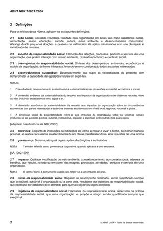 ABNT NBR 16001:2004
2 © ABNT 2004 Todos os direitos reservados
2 Definições
Para os efeitos desta Norma, aplicam-se as seguintes definições:
2.1 ação social: Atividade voluntária realizada pela organização em áreas tais como assistência social,
alimentação, saúde, educação, esporte, cultura, meio ambiente e desenvolvimento comunitário.
Abrange desde pequenas doações a pessoas ou instituições até ações estruturadas com uso planejado e
monitorado de recursos.
2.2 aspecto da responsabilidade social: Elemento das relações, processos, produtos e serviços de uma
organização, que podem interagir com o meio ambiente, contexto econômico e contexto social.
2.3 desempenho da responsabilidade social: Síntese dos desempenhos ambientais, econômicos e
sociais da organização, de forma integrada, levando-se em consideração todas as partes interessadas.
2.4 desenvolvimento sustentável: Desenvolvimento que supre as necessidades do presente sem
comprometer a capacidade das gerações futuras em supri-las.
NOTAS
1 O resultado do desenvolvimento sustentável é a sustentabilidade nas dimensões ambiental, econômica e social.
2 A dimensão ambiental da sustentabilidade diz respeito aos impactos da organização sobre sistemas naturais, vivos
ou não, incluindo ecossistemas terra, água e ar.
3 A dimensão econômica da sustentabilidade diz respeito aos impactos da organização sobre as circunstâncias
econômicas das partes interessadas e sobre os sistemas econômicos em níveis local, regional, nacional e global.
4 A dimensão social da sustentabilidade refere-se aos impactos da organização sobre os sistemas sociais
(incluindo-se as questões política, cultural, institucional, espacial e espiritual, entre outras) nos quais opera.
[adaptado das diretrizes da GRI, 2002]
2.5 diretrizes: Conjunto de instruções ou indicações de como se tratar e levar a termo, da melhor maneira
possível, as ações necessárias ao atendimento de um plano preestabelecido ou aos requisitos de uma norma.
2.6 governança: Sistema pelo qual organizações são dirigidas e controladas.
NOTA Também referida como governança corporativa, quando aplicada a uma empresa.
[AA 1000:1999]
2.7 impacto: Qualquer modificação do meio ambiente, contexto econômico ou contexto social, adversa ou
benéfica, que resulte, no todo ou em parte, das relações, processos, atividades, produtos e serviços de uma
organização.
NOTA O termo “dano” é comumente usado para referir-se a um impacto adverso.
2.8 metas da responsabilidade social: Requisito de desempenho detalhado, sendo quantificado sempre
que exeqüível, aplicável à organização ou à parte dela, resultante dos objetivos da responsabilidade social,
que necessita ser estabelecido e atendido para que tais objetivos sejam atingidos.
2.9 objetivos da responsabilidade social: Propósitos da responsabilidade social, decorrente da política
da responsabilidade social, que uma organização se propõe a atingir, sendo quantificado sempre que
exeqüível.
 