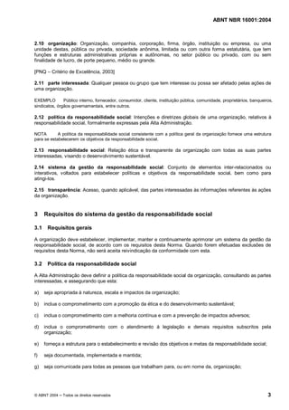 ABNT NBR 16001:2004
© ABNT 2004 Todos os direitos reservados 3
2.10 organização: Organização, companhia, corporação, firma, órgão, instituição ou empresa, ou uma
unidade destas, pública ou privada, sociedade anônima, limitada ou com outra forma estatutária, que tem
funções e estruturas administrativas próprias e autônomas, no setor público ou privado, com ou sem
finalidade de lucro, de porte pequeno, médio ou grande.
[PNQ – Critério de Excelência, 2003]
2.11 parte interessada: Qualquer pessoa ou grupo que tem interesse ou possa ser afetado pelas ações de
uma organização.
EXEMPLO Público interno, fornecedor, consumidor, cliente, instituição pública, comunidade, proprietários, banqueiros,
sindicatos, órgãos governamentais, entre outros.
2.12 política da responsabilidade social: Intenções e diretrizes globais de uma organização, relativos à
responsabilidade social, formalmente expressas pela Alta Administração.
NOTA A política da responsabilidade social consistente com a política geral da organização fornece uma estrutura
para se estabelecerem os objetivos da responsabilidade social.
2.13 responsabilidade social: Relação ética e transparente da organização com todas as suas partes
interessadas, visando o desenvolvimento sustentável.
2.14 sistema da gestão da responsabilidade social: Conjunto de elementos inter-relacionados ou
interativos, voltados para estabelecer políticas e objetivos da responsabilidade social, bem como para
atingi-los.
2.15 transparência: Acesso, quando aplicável, das partes interessadas às informações referentes às ações
da organização.
3 Requisitos do sistema da gestão da responsabilidade social
3.1 Requisitos gerais
A organização deve estabelecer, implementar, manter e continuamente aprimorar um sistema da gestão da
responsabilidade social, de acordo com os requisitos desta Norma. Quando forem efetuadas exclusões de
requisitos desta Norma, não será aceita reivindicação da conformidade com esta.
3.2 Política da responsabilidade social
A Alta Administração deve definir a política da responsabilidade social da organização, consultando as partes
interessadas, e assegurando que esta:
a) seja apropriada à natureza, escala e impactos da organização;
b) inclua o comprometimento com a promoção da ética e do desenvolvimento sustentável;
c) inclua o comprometimento com a melhoria contínua e com a prevenção de impactos adversos;
d) inclua o comprometimento com o atendimento à legislação e demais requisitos subscritos pela
organização;
e) forneça a estrutura para o estabelecimento e revisão dos objetivos e metas da responsabilidade social;
f) seja documentada, implementada e mantida;
g) seja comunicada para todas as pessoas que trabalham para, ou em nome da, organização;
 