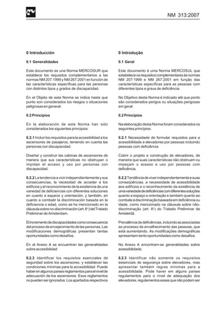 NM 313:2007
0 Introducción
0.1 Generalidades
Este documento es una Norma MERCOSUR que
establece los requisitos complementarios a las
normas NM 207:1999 y NM 267:2001 en función de
las características específicas para las personas
con distintos tipos y grados de discapacidad.
En el Objeto de esta Norma se indica hasta que
punto son considerados los riesgos o situaciones
peligrosasengeneral.
0.2Principios
En la elaboración de esta Norma han sido
considerados los siguientes principios:
0.2.1Incluirlosrequisitosparalaaccesibilidadalos
ascensores de pasajeros, teniendo en cuenta las
personas con discapacidad.
Diseñar y construir las cabinas de ascensores de
manera que sus características no obstruyan o
impidan el acceso y uso por personas con
discapacidad.
0.2.2 Latendenciaavivirindependientementeysus
consecuencias, la necesidad de acceder a los
edificiosyelreconocimientodelaexistenciadeuna
variedad de deficiencias con diferentes soluciones
en cuanto a espacio y orientación, y también, en
cuanto a combatir la discriminación basada en la
deficiencia o edad, como se ha mencionado en la
cláusulasobreno-discriminación(art.6o
)delTratado
Preliminar de Amsterdam.
Elincrementodediscapacidadescomoconsecuencia
delprocesodeenvejecimientodelaspersonas.Las
modificaciones demográficas presentan tantas
oportunidadescomodesafíos.
En el Anexo A se encuentran las generalidades
sobreaccesibilidad
0.2.3 Identificar los requisitos esenciales de
seguridad sobre los ascensores, y establecer las
condiciones mínimas para la accesibilidad. Puede
haberenalgunospaísesreglamentosparaelnivelde
adecuación de los ascensores. Esos reglamentos
nopuedenserignorados.Losapartadosrespectivos
0 Introdução
0.1 Geral
Este documento é uma Norma MERCOSUL que
estabeleceosrequisitoscomplementaresàsnormas
NM 207:1999 e NM 267:2001 em função das
características específicas para as pessoas com
diferentes tipos e graus de deficiência.
No Objetivo desta Norma é indicado até que ponto
são considerados perigos ou situações perigosas
em geral.
0.2Princípios
NaelaboraçãodestaNormaforamconsideradosos
seguintesprincípios:
0.2.1 Necessidade de formular requisitos para a
acessibilidade a elevadores por pessoas incluindo
pessoas com deficiência.
Cobrir o projeto e construção de elevadores, de
maneira que suas características não obstruam ou
impeçam o acesso e uso por pessoas com
deficiência.
0.2.2Tendênciadeviverindependentementeesuas
conseqüências, a necessidade de acessibilidade
aos edifícios e o reconhecimento da existência de
umavariedadededeficiênciascomdiferentessoluções
quanto a espaço e orientação e também quanto ao
combateàdiscriminaçãobaseadaemdeficiênciaou
idade, como mencionado na cláusula sobre não-
discriminação (art. 6o
) do Tratado Preliminar de
Amsterdã.
Prevalênciadedeficiências,incluindoasassociadas
ao processo de envelhecimento das pessoas, que
está aumentando. As modificações demográficas
apresentamtantooportunidadescomodesafios.
No Anexo A encontram-se generalidades sobre
acessibilidade.
0.2.3 Identificar não somente os requisitos
essenciais de segurança sobre elevadores, mas
apresentar também regras mínimas para a
acessibilidade. Pode haver em alguns países
regulamentos para o nível de adequação dos
elevadores,regulamentosessesquenãopodemser
 