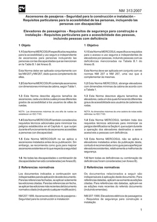NM 313:2007
1
Ascensores de pasajeros - Seguridad para la construcción e instalación -
Requisitos particulares para la accesibilidad de las personas, incluyendo las
personas con discapacidad
Elevadores de passageiros - Requisitos de segurança para construção e
instalação - Requisitos particulares para a acessibilidade das pessoas,
incluindo pessoas com deficiência
1 Objeto
1.1EstaNormaMERCOSURespecificalosrequisitos
para la accesibilidad y uso seguro e independiente
de ascensores para personas incluyendo las
personasconlasdiscapacidadesquesemencionan
en la Tabla B.1 del Anexo B.
Esta Norma debe ser aplicada conjuntamente con
lasNM207yNM267,dadoqueescomplementode
ellas.
1.2EstaNormaMERCOSURcontemplaascensores
condimensionesmínimasdecabina,segúnTabla1.
1.3 Esta Norma describe algunos tamaños de
ascensores,cadaunodeloscualesproveediferentes
grados de accesibilidad a los usuarios de sillas de
ruedas.
NOTA Las dimensiones máximas de una silla de ruedas se
establecen en ISO 7193.
1.4 EstaNormaMERCOSURtambiénconsideralos
requisitos técnicos adicionales para minimizar los
peligros establecidos en el Capítulo 4, que surjan
duranteelfuncionamientodeascensoresaccesibles
a personas con discapacidad.
1.5 Esta Norma MERCOSUR no se aplica a
ascensores instalados antes de su publicación. Sin
embargo, se recomienda como guía para mejorar
ascensoresexistentesenloquerespectaaseguridad
1.6 No todas las discapacidades o combinación de
discapacidadeshansidoconsideradas(verAnexoB).
2 Referencias normativas
Los documentos indicados a continuación son
indispensablesparalaaplicacióndeestedocumento.
Paralasreferenciasfechadas,seaplicansolamente
lasedicionescitadas.Paralasreferenciassinfecha,
seaplicanlasedicionesmásrecientesdeldocumento
normativocitado(incluyendocualquiermodificación).
NM207:1999,Ascensoreseléctricosdepasajeros-
Seguridad para la construcción e instalación
1 Objetivo
1.1EstaNormaMERCOSULespecificaosrequisitos
para o acesso e uso seguros e independentes de
elevadores por pessoas, incluindo pessoas com as
deficiências mencionadas na Tabela B.1 do
Anexo B.
Esta Norma deve ser aplicada em conjunto com as
normas NM 207 e NM 267, uma vez que é
complementar às mesmas.
1.2 Esta Norma MERCOSUL abrange elevadores
com dimensões mínimas da cabina de acordo com
a Tabela 1.
1.3 Esta Norma descreve alguns tamanhos de
elevadores,cadaumdosquaisfornecendodiferentes
grausdeacessibilidadeaosusuáriosdecadeirasde
rodas.
NOTA As dimensões máximas de uma cadeira de rodas estão
definidas na ISO 7193.
1.4 Esta Norma MERCOSUL também trata dos
requisitos técnicos adicionais para minimizar os
perigosidentificadosnaSeção4,quesurjamdurante
a operação dos elevadores destinados a serem
acessíveis a pessoas com deficiência.
1.5 Esta Norma MERCOSUL não se aplica a
elevadores instalados antes da publicação desta,
contudoérecomendadacomoguiaparaaperfeiçoar
elevadoresexistentes,relativamenteamelhoriasde
segurança.
1.6 Nem todas as deficiências ou combinação de
deficiências foram consideradas (ver Anexo B).
2 Referências normativas
Os documentos relacionados a seguir são
indispensáveis à aplicação deste documento. Para
referênciasdatadas,aplicam-sesomenteasedições
citadas. Para referências não datadas, aplicam-se
as edições mais recentes do referido documento
(incluindoemendas).
NM207:1999,Elevadoreselétricosdepassageiros
- Requisitos de segurança para construção e
instalação
 