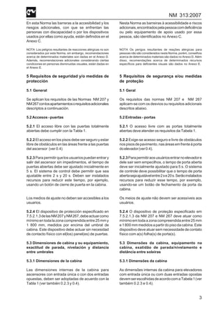 NM 313:2007
3
En esta Norma las barreras a la accesibilidad y los
riesgos adicionales, con que se enfrentan las
personas con discapacidad o por los dispositivos
usados por ellas como ayuda, están definidos en el
Anexo C.
NOTA Los peligros resultantes de reacciones alérgicas no son
considerados por esta Norma, sin embargo, recomendaciones
acerca de determinados materiales son dadas en el Anexo D.
Además, recomendaciones adicionales considerando ciertas
condiciones en personas disminuidas visuales, están dadas en
el Anexo E.
5 Requisitos de seguridad y/o medidas de
protección
5.1 General
Se aplican los requisitos de las Normas NM 207 y
NM267conlosapartamientosorequisitosadicionales
descriptos a continuación.
5.2Accesos-puertas
5.2.1 El acceso libre con las puertas totalmente
abiertas debe cumplir con la Tabla 1.
5.2.2 El acceso en los pisos debe ser seguro y estar
libre de obstáculos en las áreas frente a las puertas
del ascensor (ver 0.4)
5.2.3Parapermitirquelosusuariospuedanentrary
salir del ascensor sin impedimentos, el tiempo de
puertas abiertas debe ser ajustado inicialmente en
5 s. El sistema de control debe permitir que sea
ajustable entre 2 s y 20 s. Deben ser instalados
recursos para reducir este tiempo, por ejemplo,
usando un botón de cierre de puerta en la cabina.
Los medios de ajuste no deben ser accesibles a los
usuarios.
5.2.4 El dispositivo de protección especificado en
7.5.2.1.3delasNM207yNM267,debeactuarcomo
mínimoentodalazonacomprendidaentre25mmy
1 800 mm, medidos por encima del umbral de
cabina. Este dispositivo debe actuar sin necesidad
de contacto físico con el(los) panel(es) de puertas.
5.3 Dimensiones de cabina y su equipamiento,
exactitud de parada, nivelación y distancia
entre umbrales
5.3.1 Dimensiones de la cabina
Las dimensiones internas de la cabina para
ascensores con entrada única o con dos entradas
opuestas, deben ser adoptadas de acuerdo con la
Tabla 1 (ver también 0.2.3 y 0.4).
Nesta Norma as barreiras à acessibilidade e riscos
adicionais,encontradospelapessoacomdeficiência
ou pelo equipamento de apoio usado por essa
pessoa, são identificados no Anexo C.
NOTA Os perigos resultantes de reações alérgicas para
pessoas não são considerados nesta Norma, porém, conselhos
acerca de determinados materiais são dados no Anexo D. Além
disso, recomendações acerca de determinados recursos
específicos para deficientes visuais são dados no Anexo E.
5 Requisitos de segurança e/ou medidas
de proteção
5.1 Geral
Os requisitos das normas NM 207 e NM 267
aplicam-se com os desvios ou requisitos adicionais
descritos abaixo.
5.2 Entradas - portas
5.2.1 O acesso livre com as portas totalmente
abertas deve atender os requisitos da Tabela 1.
5.2.2 Exige-se acesso seguro e livre de obstáculos
nospisosdepavimento,nasáreasemfrenteàporta
doelevador(ver0.4).
5.2.3Parapermitiraosusuáriosentrarnoelevadore
dele sair sem empecilhos, o tempo de porta aberta
deve ser inicialmente ajustado para 5 s. O sistema
de controle deve possibilitar que o tempo de porta
abertasejaajustávelentre2se20s.Serãoinstalados
recursos para reduzir esse tempo, por exemplo,
usando-se um botão de fechamento da porta da
cabina.
Os meios de ajuste não devem ser acessíveis aos
usuários.
5.2.4 O dispositivo de proteção especificado em
7.5.2.1.3 da NM 207 e NM 267 deve atuar como
mínimo em toda a zona compreendida entre 25 mm
e1800mmmedidosapartirdopisodacabina.Este
dispositivo deve atuar sem necessidade de contato
físico com a(s) folha(s) de porta(s).
5.3 Dimensões da cabina, equipamento na
cabina, exatidão de parada/nivelamento e
distância entre soleiras
5.3.1 Dimensões da cabina
As dimensões internas da cabina para elevadores
com entrada única ou com duas entradas opostas
devemserescolhidasdeacordocomaTabela1(ver
também 0.2.3 e 0.4).
 
