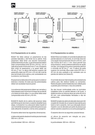 NM 313:2007
5
5.3.2 Equipamiento en la cabina
5.3.2.1 Se debe colocar un pasamanos en las
paredes laterales y del fondo de la cabina. Este
pasamano debe tener una sección transversal,
preferentementecircular,cuyasdimensionesdeben
estar comprendidas entre 30 mm y 45 mm, con un
radiodeacuerdomínimode5mm±1mm.Elespacio
libre entre el pasamanos y la pared debe ser
40 mm mm. La altura del extremo superior del
pasamano debe ser 875 mm ± 25 mm del nivel de
piso terminado de la cabina y ser contrastante con
su entorno ( ver Anexo E)
Elpasamanosdebediscontinuarseparanoobstruir
botones o mandos. En este caso las extremidades
deben ser acodadas hacia la pared.
Los extremos del pasamanos deben ser cerrados y
redondeados para minimizar el riesgo de accidente
y la distancia entre ellos o a una pared debe estar
comprendida entre 40 mm y 45 mm .
5.3.2.2 El diseño de la cabina del ascensor debe
permitirlaopcióndeincluirunasientorebatiblehacia
abajo, ni el asiento ni su colocación debe impedir el
usonormaldelascensorporpartedelapersonaque
está utilizando el asiento o de los otros pasajeros.
El asiento debe tener las siguientes dimensiones:
a)alturadelasientodesdeelniveldepisoterminado
500 mm ± 20 mm
b) profundidad: 300 mm - 400 mm
5.3.2 Equipamentos na cabina
5.3.2.1Deve-seinstalarumcorrimãolocalizadonos
painéis laterais e no de fundo, O corrimão deve ter
uma seção transversal entre 30 mm e 45 mm, com
raio mínimo de 5 mm ± 1 mm. Deve permitir boa
empunhadura, sendo preferencialmente de seção
circular,comespaçolivreentreopaineldacabinae
o corrimão de 40 mm mm. A altura da parte
superior do corrimão deve estar entre 875 mm ±
25 mm do piso acabado e ter contraste com os
painéis de cabina (ver Anexo E).
Ocorrimãodeveserinterrompidojuntoabotoeirada
cabina para não obstruir botões ou comandos.
Nestasituaçãoaextremidadedeveservoltadapara
a parede para minimizar o risco de acidente.
Se não houver continuidade entre os corrimãos
instalados entre os painéis laterais e de fundo, a
distância entre os mesmos deve ser entre 40 mm e
45 mm, com extremidades fechadas e não ter
cantosvivos.
5.3.2.2Oprojetodacabinadoelevadordevepermitir
aopçãodeinclusãodeumassentobasculantepara
baixo e nem o assento, nem sua colocação devem
impedir o uso do elevador por parte da pessoa que
estiverusandooassentoouosoutrospassageiros.
O assento deve ter as seguintes características:
a) altura do assento em relação ao piso:
500 mm ± 20 mm
b) profundidade: 300 mm - 400 mm
2
0
+
2
0
+
 