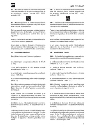NM 313:2007
7
5.4.1.3Elbotóndecontroldeactivacióntemporaria,
debe ser marcado con el símbolo internacional de
accesibilidad, según norma ISO 7000,
símbolo0100.
5.4.1.4 Los dispositivos de control en pisos deben
serinstaladosenformaadyacentealapuertadepiso
en el caso de ascensor único.
Paraungrupodeascensoresqueposeaunsistema
de administración de llamadas común, el número
mínimo de dispositivos de control, debe ser el
siguiente:
a)unoporfrentedeascensoresqueesténenfrentados
con otro (ascensores opuestos);
b) uno para un máximo de cuatro (4) ascensores
adyacentes(sielsistemadeasignacióndedestinos
en pisos estuviera situado entre dos ascensores).
5.4.2 Botoneras de cabina
5.4.2.1 La(s) botonera(s) debe(n) contar con:
a) un botón para cada piso (señalizados -2, -1, 0, 1,
2, etc.).
b) un botón de alarma de color amarillo y con el
símbolo según Tabla 3 c);
c) un botón para reapertura de puertas señalizado
según Tabla 3 c);
d) unbotónparacierredepuertasseñalizadosegún
Tabla 3 c);
5.4.2.2Losbotonesqueestánubicadosdentrodela
cabina deben cumplir con los requisitos de la Tabla
2 para “botonera de cabina” y deben ser colocados
como sigue:
a) los centros de los botones de alarma y de
reapertura de puertas deben estar ubicados a una
alturamínimade900mmdelniveldepisoterminado
de cabina;
b) el botón de piso más bajo debe estar por encima
de los botones de alarma y de reapertura/cierre de
puertas;
c)elordendelosbotonesdelospisosparaunahilera
horizontaldebeserdeizquierdaaderecha.Elorden
de los botones de los pisos para una hilera vertical
debe ser de abajo hacia arriba y para las hileras
múltiples de izquierda a derecha y de abajo hacia
arriba.
5.4.1.3 O botão de controle de ativação temporária
deve ser marcado com o símbolo internacional
de acesso, conforme norma ISO 7000,
símbolo0100.
5.4.1.4Dispositivosdecontrolenopavimentodevem
sermontadosadjacentesàsportasdepavimentono
caso de um único elevador.
Paraumgrupodeelevadoresquepossuaumsistema
comum de administração de chamadas, o número
mínimo de dispositivos de controle deve ser como
segue:
a) um por face para elevadores que estejam um em
frenteaooutro(elevadoresopostos);
b) um para o máximo de quatro (4) elevadores
adjacentes (se o dispositivo de controle estiver
situadoentredoiselevadores).
5.4.2 Botoeiras de cabina
5.4.2.1O(s)botão(ões)usado(s)paraaoperaçãodo
elevadordevemseridentificadoscomosegue:
a) botãoparacadapavimento:identificadocom os
símbolos -2, -1, 0, 1, 2, etc.;
b) botão de alarme: amarelo, com o símbolo
conforme Tabela 3 c);
c) botão“reabrir”aporta:identificadocomosímbolo
conforme Tabela 3 c);
d) botão de fechamento de porta: identificado com
o símbolo conforme Tabela 3 c);
5.4.2.2 Botões na cabina devem satisfazer aos
requisitos na Tabela 2 para “Botoeira de cabina” e
serem dispostos da seguinte forma:
a) as linhas de centro dos botões de alarme e de
reabertura de porta devem ser localizadas a uma
alturamínimade900mmacimadopisoacabadoda
cabina;
b) os botões de chamada devem ser colocados
acimadosbotõesdealarmeedeabertura/fechamento
de portas;
c)aordemdosbotõesdechamadapavimentopara
umafileirahorizontalsimplesdeveserdaesquerda
para a direita. A ordem dos botões de pavimento
para uma fileira vertical simples deve ser de baixo
paracimae,parafileirasmúltiplas,daesquerdapara
a direita e de baixo para cima.
 