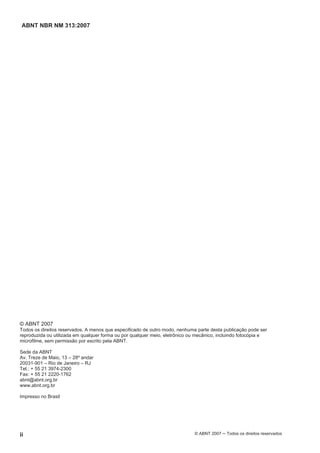 ABNT NBR NM 313:2007
ii © ABNT 2007 ─ Todos os direitos reservados
© ABNT 2007
Todos os direitos reservados. A menos que especificado de outro modo, nenhuma parte desta publicação pode ser
reproduzida ou utilizada em qualquer forma ou por qualquer meio, eletrônico ou mecânico, incluindo fotocópia e
microfilme, sem permissão por escrito pela ABNT.
Sede da ABNT
Av. Treze de Maio, 13 – 28º andar
20031-901 – Rio de Janeiro – RJ
Tel.: + 55 21 3974-2300
Fax: + 55 21 2220-1762
abnt@abnt.org.br
www.abnt.org.br
Impresso no Brasil
 