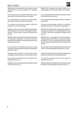 NM 313:2007
8
5.4.2.3 La(s) botonera(s) de cabina debe(n) estar
ubicada(s) en una pared lateral de la siguiente
manera:
a) en ascensores con puertas de apertura central,
debe estar a la derecha al entrar a la cabina;
b) en ascensores con puertas de apertura lateral,
debe estar del lado que cierran las puertas.
Las cabinas de doble acceso deben cumplir los
requisitos a) y/o b) precedentes.
5.4.2.4 Cuando sean usados teclados para registro
de llamadas en la cabina (ver 0.4 Negociaciones y
Anexo F - NOTA), deben cumplir los requisitos del
Anexo F.
5.4.2.5Cuandounpasajerohayautilizadoelcontrol
de “activación temporaria”, el inicio del cierre de
puertasdebecomenzarcuandoelbotóndecierrede
puertasseaactivado.
Si el ascensor no es utilizado debe volver a modo
normaldefuncionamientoenunperíodocomprendido
entre 30 s y 60 s.
Cualquier nueva llamada de cabina debe volver
inmediatamentealascensorasuoperaciónnormal.
Los requisitos precedentes son una opción de los
establecidos en 5.2.3.
5.4.2.6Lafunciónactivacióntemporariadebecumplir
con los requisitos 5.2.3.
5.4.2.3 A(s) botoeira(s) de cabina deve(m) ser
localizada(s) em uma parede lateral, como segue:
a)comportasdeaberturacentral,deveestardolado
direito da entrada da cabina;
b)comportasdeaberturalateral,devesernoladode
fechamento.
No caso de duas entradas na cabina, os requisitos
estabelecidos em a) ou b) devem ser atendidos.
5.4.2.4 Onde teclados são usados para registro de
chamada na cabina (ver 0.4, Negociações e Anexo
F - NOTA), eles devem satisfazer às exigências do
Anexo F.
5.4.2.5 Onde um passageiro tenha selecionado a
“ativaçãotemporária”usandoocontroledeativação
temporária, o início do fechamento da porta deve
ocorrer quando o botão de fechamento de porta for
ativado.
Se o elevador não for utilizado ele deve retornar ao
modo normal de operação depois de 30 s a 60 s.
Qualquernovachamadadecarrodeveimediatamente
fazeroelevadorretornaràoperaçãonormal.
Os requisitos anteriores servem como opção às
exigências em 5.2.3.
5.4.2.6Aseleçãodaativaçãotemporáriadeveiniciar
levando em consideração os requisitos de 5.2.3.
 
