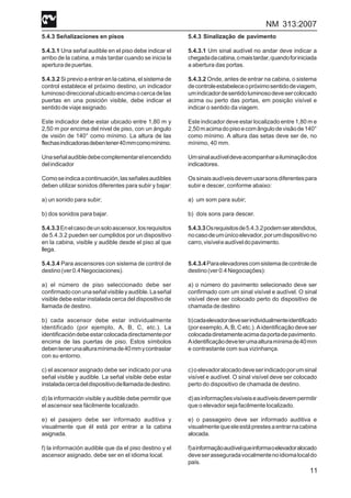 NM 313:2007
11
5.4.3 Señalizaciones en pisos
5.4.3.1 Una señal audible en el piso debe indicar el
arribo de la cabina, a más tardar cuando se inicia la
aperturadepuertas.
5.4.3.2 Si previo a entrar en la cabina, el sistema de
control establece el próximo destino, un indicador
luminoso direccional ubicado encima o cerca de las
puertas en una posición visible, debe indicar el
sentido de viaje asignado.
Este indicador debe estar ubicado entre 1,80 m y
2,50 m por encima del nivel de piso, con un ángulo
de visión de 140° como mínimo. La altura de las
flechasindicadorasdebentener40mmcomomínimo.
Unaseñalaudibledebecomplementarelencendido
delindicador
Comoseindicaacontinuación,lasseñalesaudibles
deben utilizar sonidos diferentes para subir y bajar:
a) un sonido para subir;
b) dos sonidos para bajar.
5.4.3.3Enelcasodeunsoloascensor,losrequisitos
de 5.4.3.2 pueden ser cumplidos por un dispositivo
en la cabina, visible y audible desde el piso al que
llega.
5.4.3.4 Para ascensores con sistema de control de
destino(ver0.4Negociaciones).
a) el número de piso seleccionado debe ser
confirmadoconunaseñalvisibleyaudible.Laseñal
visible debe estar instalada cerca del dispositivo de
llamada de destino.
b) cada ascensor debe estar individualmente
identificado (por ejemplo, A, B, C, etc.). La
identificacióndebeestarcolocadadirectamentepor
encima de las puertas de piso. Estos símbolos
debentenerunaalturamínimade40mmycontrastar
con su entorno.
c) el ascensor asignado debe ser indicado por una
señal visible y audible. La señal visible debe estar
instaladacercadeldispositivodellamadadedestino.
d) la información visible y audible debe permitir que
el ascensor sea fácilmente localizado.
e) el pasajero debe ser informado auditiva y
visualmente que él está por entrar a la cabina
asignada.
f) la información audible que da el piso destino y el
ascensor asignado, debe ser en el idioma local.
5.4.3 Sinalização de pavimento
5.4.3.1 Um sinal audível no andar deve indicar a
chegadadacabina,omaistardar,quandoforiniciada
a abertura das portas.
5.4.3.2 Onde, antes de entrar na cabina, o sistema
decontroleestabeleceopróximosentidodeviagem,
umindicadordesentidoluminosodevesercolocado
acima ou perto das portas, em posição visível e
indicar o sentido da viagem.
Este indicador deve estar localizado entre 1,80 m e
2,50macimadopisoecomângulodevisãode140°
como mínimo. A altura das setas deve ser de, no
mínimo, 40 mm.
Umsinalaudíveldeveacompanharailuminaçãodos
indicadores.
Ossinaisaudíveisdevemusarsonsdiferentespara
subir e descer, conforme abaixo:
a) um som para subir;
b) dois sons para descer.
5.4.3.3Osrequisitosde5.4.3.2podemseratendidos,
nocasodeumúnicoelevador,porumdispositivono
carro,visíveleaudíveldopavimento.
5.4.3.4Paraelevadorescomsistemadecontrolede
destino(ver0.4Negociações):
a) o número do pavimento selecionado deve ser
confirmado com um sinal visível e audível. O sinal
visível deve ser colocado perto do dispositivo de
chamada de destino
b)cadaelevadordeveserindividualmenteidentificado
(por exemplo, A, B, C etc.). A identificação deve ser
colocadadiretamenteacimadaportadepavimento.
Aidentificaçãodeveterumaalturamínimade40mm
e contrastante com sua vizinhança.
c)oelevadoralocadodeveserindicadoporumsinal
visível e audível. O sinal visível deve ser colocado
perto do dispositivo de chamada de destino.
d)asinformaçõesvisíveiseaudíveisdevempermitir
que o elevador seja facilmente localizado.
e) o passageiro deve ser informado auditiva e
visualmentequeeleestáprestesaentrarnacabina
alocada.
f)ainformaçãoaudívelqueinformaoelevadoralocado
deveserasseguradavocalmentenoidiomalocaldo
país.
 