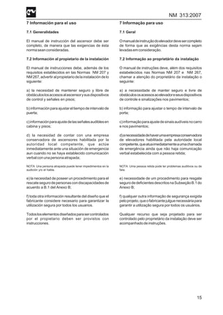 NM 313:2007
15
7 Información para el uso
7.1 Generalidades
El manual de instrucción del ascensor debe ser
completo, de manera que las exigencias de ésta
normaseanconsideradas.
7.2 Información al propietario de la instalación
El manual de instrucciones debe, además de los
requisitos establecidos en las Normas NM 207 y
NM267,advertiralpropietariodelainstalacióndelo
siguiente:
a) la necesidad de mantener seguro y libre de
obstáculoslosaccesosalascensorysusdispositivos
de control y señales en pisos;
b)informaciónparaajustareltiempodeintervalode
puerta;
c)informaciónparaajustedelasseñalesaudiblesen
cabina y pisos;
d) la necesidad de contar con una empresa
conservadora de ascensores habilitada por la
autoridad local competente, que actúe
inmediatamente ante una situación de emergencia
aun cuando no se haya establecido comunicación
verbalconunapersonaatrapada;
NOTA Una persona atrapada puede tener impedimentos en la
audición y/o el habla.
e) la necesidad de poseer un procedimiento para el
rescatesegurodepersonascondiscapacidadesde
acuerdo a B.1 del Anexo B;
f) toda otra información resultante del diseño que el
fabricante considere necesario para garantizar la
utilización segura por todos los usuarios.
Todosloselementosdiseñadosparasercontrolados
por el propietario deben ser provistos con
instrucciones.
7 Informação para uso
7.1 Geral
Omanualdeinstruçãodoelevadordevesercompleto
de forma que as exigências desta norma sejam
levadasemconsideração.
7.2 Informação ao proprietário da instalação
O manual de instruções deve, além dos requisitos
estabelecidos nas Normas NM 207 e NM 267,
chamar a atenção do proprietário da instalação o
seguinte:
a) a necessidade de manter seguro e livre de
obstáculososacessosaoelevadoreseusdispositivos
de controle e sinalizações nos pavimentos;
b) informação para ajustar o tempo de intervalo de
porta;
c)informaçãoparaajustedesinaisaudíveisnocarro
e nos pavimentos;
d)anecessidadedehaverumaempresaconservadora
de elevadores habilitada pela autoridade local
competente,queatuaimediatamenteaumachamada
de emergência ainda que não haja comunicação
verbal estabelecida com a pessoa retida;
NOTA Uma pessoa retida pode ter problemas auditivos ou de
fala.
e) necessidade de um procedimento para resgate
segurodedeficientesdescritosnaSubseçãoB.1do
Anexo B;
f) qualquer outra informação de segurança exigida
peloprojeto,queofabricantejulguenecessáriapara
garantir a utilização segura por todos os usuários.
Qualquer recurso que seja projetado para ser
controlado pelo proprietário da instalação deve ser
acompanhadodeinstruções.
 