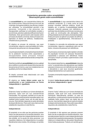 NM 313:2007
16
AnexoA
(informativo)
Comentarios generales sobre accesibilidad /
Observações gerais sobre acessibilidade
La accesibilidad es una característica básica de
las construcciones. Esta es la forma en la cual, las
viviendas,loslugarespúblicos,lasoficinas,pueden
ser utilizadas. La accesibilidad permite a las
personas, incluyendo a las personas con
discapacidad, participar en actividades sociales y
económicas,paralascualeslasedificacionesfueron
diseñadas. Esta aproximación está basada sobre
principios de diseño universal. Estos principios son
aplicados al diseño de edificios, instalaciones,
infraestructurayproductos.
El objetivo es proveer de entornos, que sean
convenientes, seguros y aprovechables por todos,
incluyendo las personas con discapacidades.
Losprincipiosdediseñouniversalrechazanladivisión
de la población humana entre capacitados y
discapacitados. Estos principios incluyen
consideracionessuplementariasdondecorresponda.
EstaNormadefinelaaccesibilidadcomolacualidad
deunedificiooconstruccióndepermitirelaccesode
las personas al mismo y usar sus instalaciones con
igualdadydeformaindependiente.
El diseño universal esta relacionado con esta
accesibilidad básica.
El objetivo es: todos deben poder usar la
construcción y sus instalaciones en forma
independiente e igualitaria.
Todos
Eltérmino“todos”serefiereaunnúmeroilimitadode
personas, cada cual con sus características
individuales. Por supuesto, también en el caso de
ascensores es prácticamente imposible saber si en
realidad todos pueden hacer uso de este tipo de
recurso. Esto también depende en parte del estado
dedesarrollotécnico.Paracubriresecriteriosehan
establecido requisitos en esta Norma.
Independencia
El propósito no es sólo que las personas puedan
hacer uso del ascensor en el sentido absoluto, sino
quelopuedanhacertanindependientementecomo
sea posible, sin la ayuda de otras personas. Los
requisitos relativos a la independencia no pueden
literalmenteincluiratodos.Sinembargo,ensentido
A acessibilidade é uma característica básica do
ambiente construído. É o modo como se pode
acessar moradias, edifícios públicos, locais de
trabalho, etc., e usá-los. A acessibilidade habilita
pessoas, incluindo pessoas com deficiência, a
participardasatividadeseconômicasesociaispara
as quais as construções são planejadas. Este
enfoquebaseia-seemprincípiosuniversaisdeprojeto.
Estes princípios se aplicam ao projeto de edifícios,
instalações e aparelhamentos, infra-estrutura e
produtos.
O objetivo é a provisão de ambientes que sejam
convenientes, seguros e agradáveis para uso de
todos, inclusive de pessoas com deficiência.
Osprincípiosuniversaisdeprojetorejeitamadivisão
da população humana em pessoas fisicamente
capacitadas e pessoas com deficiência. Esses
princípios incluem provisões suplementares onde
apropriadas.
NocontextodestaNorma,acessibilidadeédescrita
como “a característica dos elevadores que habilita
pessoas (inclusive as com deficiência) a ter acesso
a elevadores e usar seus recursos igualmente,
independentementeecomautonomia”.
Oprojetouniversaldizrespeitoaessaacessibilidade
básica.
A meta é: todos devem poder usar a construção
de forma independente e igual.
Todos
O termo “todos” refere-se a um número ilimitado de
pessoas, cada qual com suas características
individuais. Naturalmente, também, no caso de
elevadores, é praticamente impossível saber se na
realidade todos podem fazer uso deste tipo de
recurso. Isso também depende em parte do estado
dodesenvolvimentotécnico.Paracobriressecritério,
requisitos são estabelecidos nesta Norma.
Independência
O propósito é não apenas que pessoas possam
fazer uso de um elevador em sentido absoluto, mas
queelaspossamfazê-loomaisindependentemente
possível,semaajudadeoutraspessoas.Osrequisitos
relativos à independência não podem literalmente
incluirtodasaspessoas.Todavia,emsentidogeral,
 