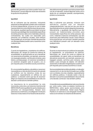 NM 313:2007
17
general ello garantiza que todos puedan hacer uso
delascensor,aunquealgunasvecesseanecesaria
la ayuda de otra persona.
Igualdad
No es suficiente que las personas, incluyendo
personascondiscapacidad,puedanusarunascensor
en forma independiente, ya que en su uso no debe
hacersedistinciónentredistintostiposdepersonas.
No obstante, igualdad significa que deben tomarse
recaudosquesatisfaganlasnecesidadesespecíficas
deciertaspersonas,talescomomaterialesytexturas
contrastantes, las cuales son esenciales para
personas con problemas visuales. Este enfoque
haceposibleque-enprincipio-tambiénlaspersonas
condiscapacidadespuedanusarunascensorcomo
cualquierotra.
Beneficios
Cuando los legisladores, propietarios de edificios,
fabricantes, etc. tengan en cuenta los criterios de
accesibilidad, en general todos se van a beneficiar
con ascensores accesibles, por ejemplo, personas
conequipajespesados,carritosparacompras,para
bebes y portaequipajes. Un ascensor accesible es
un ascensor acogedor para el usuario y es un
pre-requisito para un beneficio social y económico.
En una sociedad igualitaria y pluralista un ascensor
inaccesibleesunactodediscriminaciónelcualestá
en conflicto con los derechos civiles de sus
ciudadanos, especialmente en edificios de uso
públicos. La decisión sobre que tipo de ascensor
elegirconrespectoalaaccesibilidadnoessolouna
decisión comercial sino también política.
La importancia de la accesibilidad ha sido
reconocida, entre otros, por todos los miembros del
MERCOSURsobreigualdaddeoportunidadespara
personas con discapacidades. Adoptar esos
patronesesunestímuloyunaobligaciónmoralpara
todos los involucrados en la industria del ascensor.
elesefetivamentegarantemquetodospossamfazer
uso de um elevador, embora algumas vezes com a
ajuda de um assistente pessoal, acompanhante,
porteirooutranseunte.
Igualdade
Não é suficiente que pessoas, inclusive com
deficiência, possam usar um elevador
independentemente, mas que em seu uso não se
façadistinçãoentreasváriascategoriasdepessoas.
Naturalmente, a igualdade não significa que não
possam ser implementadas provisões para
necessidades específicas de certas pessoas, tais
como, materiais e texturas contrastantes, que são
essenciais para deficientes visuais. Esse enfoque
torna possível que -em princípio- também pessoas
com deficiência possam usar um elevador como
qualqueroutra.
Vantagens
Quandoosresponsáveisporpolíticasdeoperação,
os legisladores, os proprietários de edifícios,
fabricantes, etc., levam em conta os critérios de
acessibilidade, em geral, todos se beneficiam de
elevadores acessíveis; por exemplo, pessoas com
bagagem pesada, carrinhos para compras, para
bebês e para remoção de objetos. Um elevador
acessíveléumelevadoramigávelparaousuárioeum
pré-requisito para sucesso econômico e social.
Numasociedadedemocráticapluralista,umelevador
inacessível é um ato de discriminação que conflita
com os direitos civis dos cidadãos, especialmente
em edifícios públicos. A decisão sobre o tipo de
elevadornotocanteàacessibilidadeénãosomente
uma decisão comercial, mas também política.
Aimportânciadaacessibilidadetemsidoreconhecida
por, entre outros, todos os estados membros do
MERCOSUL sobre iguais oportunidades para
pessoas com deficiências. Adotar essas Regras
Padrão é um estímulo e uma obrigação moral para
todososenvolvidosnaindústriadeelevadores.
 