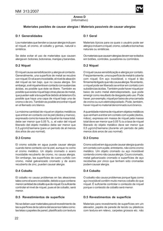 NM 313:2007
22
Anexo D
(informativo)
Materiales pasibles de causar alergias / Materiais passíveis de causar alergias
D.1 Generalidades
Losmaterialesquetiendenacausaralergiaincluyen
el níquel, el cromo, el cobalto y gomas, natural o
sintética.
Se debe evitar el uso de materiales que causen
alergiaen:botones,botoneras,manijasybarandas.
D.2 Níquel
Elníquelcausasensibilizaciónyalergiaalcontacto.
Generalmente, una superficie de metal se recubre
conníquel.Enelaceroinoxidable,elniveldealeación
del níquel es tan bajo, que no causa alergia. Sin
embargo,sielníquelentraencontactoconsustancias
ácidas, es posible que éste se libere. También es
posiblequeexistaníquelbajootrasplacasdemetal,
quepuedensaliralasuperficiedebidoaldeterioroEs
posible que haya una capa de níquel bajo una de
cromoodeoro,Tambiénesposibleencontrarníquel
en el llamado oro blanco.
La máxima cantidad de níquel en objetos metálicos
que entran en contacto con la piel (dedos y manos),
expresadocomolamasadeníquelenlamasatotal,
debe ser menor que 0,05 %, o, el valor del níquel
liberado del objeto metálico debe ser menor que
0,5 μg/cm2/semana (para un período de al menos
dos años de uso normal).
D.3 Cromo
El cromo soluble en agua puede causar alergia
cuando tiene contacto con la piel, aunque no como
el cromo metálico. Un objeto cromado o acero
inoxidable recubierto de cromo, no causa alergia.
Sin embargo, las superficies de cuero curtido con
cromo, metal galvanizado cromado y de acero
recubierto de zinc, pueden causar alergia.
D.4 Cobalto
El cobalto no causa problemas en las aleaciones
talescomoelaceroinoxidable,debidoaquecontiene
menorcantidaddecobaltoquedeníquel.Essuficiente
controlar el nivel de níquel, pues el de cobalto, será
menor.
D.5 Revestimientos de superficie
Nosedebenusarmaterialesparaelrevestimientode
lassuperficiesdelacabinadelascensortalescomo:
lastelasopapelesdepared,plastificadocontextura
D.1 Geral
Materiais típicos para os quais o usuário pode ser
alérgicoincluemoníquel,cromo,cobaltoeborrachas
naturais ou sintéticas.
Osmateriaisquecausamalergiasdevemserevitados
em botões, controles, puxadores ou corrimãos.
D.2 Níquel
Oníquelcausasensibilizaçãoealergiaporcontato.
Freqüentemente,umasuperfíciedemetalécoberta
com níquel. Em aço inoxidável, o níquel é tão
firmementeligadoquenãocausaalergia.Noentanto,
oníquelpodeserliberadoseentraremcontatocom
substânciasácidas.Tambémpodehaverníquelpor
baixo de outro metal eletrodepositado, que pode
emergircomoresultadodedesgastepelouso.Pode
haver,porexemplo,níquelporbaixodeumacamada
decromoououroeletrodepositado.Pode,também,
haverníquelnomaterialdenominadoourobranco.
Aquantidademáximadeníquelemobjetosmetálicos
quevenhamaentraremcontatocomapele(dedos,
mãos), expressa em massa de níquel pela massa
total deve ser menor que 0,05 % ou a taxa de níquel
liberado do objeto metálico deve ser menor que
0,5 μg/cm2/semana (durante um período de pelo
menos dois anos de uso normal).
D.3 Cromo
Cromosolúvelemáguapodecausaralergiaquando
emcontatocomapele,entretanto,nãocomocromo
metálico. Um objeto cromado ou aço inoxidável
contendocromonãocausaalergia.Courocromado,
metal galvanizado cromado e superfícies de aço
recobertas por zinco que tenham sido cromadas
podemcausaralergia.
D.4 Cobalto
O cobalto não causa problemas porque ligas como
aço inoxidável contêm muito menos cobalto do que
níquel. É suficiente controlar o conteúdo de níquel
porque o conteúdo de cobalto será menor.
D.5 Revestimentos de superfície
Materiais para revestimento de superfícies em um
elevador, papéis de parede de tecido ou plásticos
com textura em relevo, carpetes grossos etc. não
 