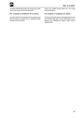 NM 313:2007
23
enrelieve,alfombrasgruesas,etc.porqueacumulan
polvo. Esto causa reacciones alérgicas.
D.6 Limpieza y ventilación de la cabina
La cabina debe estar diseñada de forma tal que sea
fácil de limpiar y al igual que su ventilación debe
limpiarseconfrecuencia.
devem ser usados porque retém pó. Isto causa
reaçõesalérgicas.
D.6 Limpeza e ventilação da cabina
Acabinadoelevadordeveserprojetadadeformaque
sua limpeza seja fácil e esta, juntamente com o
sistema de ventilação da cabina, sejam limpos
regularmente.
 