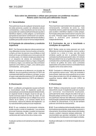 NM 313:2007
24
Anexo E
(normativo)
Guía sobre los elementos a utilizar para personas con problemas visuales /
Roteiro sobre recursos para deficientes visuais
E.1 Generalidades
Paraoptimizarelusodecualquierremanentevisual
de estas personas, pueden ser utilizados colores
contrastantes, o más importante aún los tonos, los
quepuedenserusadospositivamenteparaayudara
identificar objetos y evitar peligros. La iluminación
apropiada es esencial en combinación con colores.
Laspersonasciegasnecesitanelementostáctilesy
audiblesparapoderactuarenformaindependiente.
E.2 Contraste de colores/tono y condición
superficial
E.2.1 Con frecuencia algunos colores parecen ser
muy diferentes (croma), como el verde y el marrón,
o el gris y el rosa, los que son muy similares a nivel
tonal, por lo que contrastan poco como para ser útil
en estos casos. Un método simple para determinar
si un esquema de colores es contrastante, es
tomarleunafotocopiaenblancoynegroofotografía
en blanco y negro. Los colores que más contrastan
aparecen como blanco y negro, y los colores poco
contrastantes, como grises.
E.2.2 El contraste es la diferencia, en el poder de
reflexión, de una superficie contra otra. El 100 % de
contraste está dado por el blanco y el negro, ya que
el negro mate absorbe toda la luz (0 % de reflexión)
y el blanco refleja toda la luz (100 % de reflexión).
E.3 Iluminación
E.3.1 Lareflexiónyelresplandorcausanconfusión
e incomodidad visual. El resplandor puede ser
provocadoporunaincorrectaubicacióndelaluminaria,
en especial donde el ángulo visual es tal que, la
fuente luminosa está en la línea de visión. El uso
apropiado de superficies que no reflejen la luz en el
interior de la cabina, y un correcto diseño de la
iluminación, reduce los efectos del resplandor. La
luznaturaltambiénpuedeprovocarresplandor.
E.3.2 El uso cuidadoso de iluminación indirecta,
puede ayudar a evitar el resplandor. Las sombras
provocan ilusiones visuales y pueden enmascarar
riesgos potenciales. Se deben evitar intensas
variaciones del nivel lumínico de un área a otra.
Cualquiercambioenelniveldeiluminacióndebeser
gradual.
E.1 Geral
Paramaximizaroaproveitamentodequalquervisão
remanescente, contrastes de cores ou, mais
importante,detons,podemserusadospositivamente
para auxiliar a identificar objetos e evitar perigos.
Iluminação adequada é essencial em conjunto com
as cores. Pessoas cegas necessitam de arranjos
táteis e audíveis para poderem atuar
independentemente.
E.2 Contrastes de cor e tonalidade e
condições da superfície
E.2.1 Muitas vezes as cores parecem ser muito
diferentes em termos de pigmento, como o verde e
o marrom ou o cinza e o rosa, que são muito
similares quanto ao tom, e portanto fornecem
contrasteinsuficienteparaseremúteis.Ummétodo
fácil para determinar se um gráfico de cores produz
contrasteétirarumafotocópiaoufotografiaempreto
e branco do gráfico de cores; bons contrastes
aparecerãocomopretoebrancoecontrastesfracos
surgirão como cinza sobre cinza.
E.2.2 Contraste é a diferença em refletividade de
uma superfície versus outra. 100% de contraste é
branco/preto, dado que uma superfície na cor preto
fosco absorve toda a luz (0% de refletância) e uma
superfície branca reflete toda a luz (100% de
refletância).
E.3 Iluminação
E.3.1 Reflexo e ofuscamento causam confusão e
desconforto visual. O resplendor pode ser causado
por luminárias incorretamente localizadas,
particularmente onde o ângulo de visão é tal que a
lâmpada esteja na linha de visão. O uso cuidadoso
de superfícies internas não reflexivas e acessórios
deiluminaçãocuidadosamenteprojetadosreduzirão
os efeitos do ofuscamento. A luz do dia também
pode ser uma fonte de ofuscamento.
E.3.2 Ousocuidadosodeiluminaçãoindireta,como
iluminadoresascendentes,podeauxiliarapreveniro
ofuscamento.Assombrasmuitasvezescriamilusões
visuais e podem mascarar perigos potenciais. E
recomendado que grandes variações no nível de
iluminação de uma área para outra sejam evitadas.
Qualquer alteração no nível de iluminação deve ser
gradual.
 
