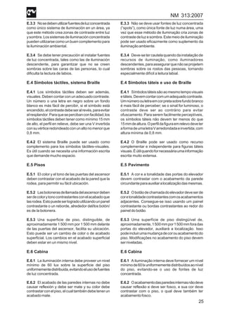 NM 313:2007
25
E.3.3 Nosedebenutilizarfuentesdeluzconcentrada
como único sistema de iluminación en un área, ya
que este método crea zonas de contraste entre luz
ysombra.Lossistemasdeiluminaciónconcentrada
puedenutilizarsecomo unbuencomplementopara
la iluminación ambiental.
E.3.4 Se debe tener precaución al instalar fuentes
de luz concentrada, tales como las de iluminación
descendente, para garantizar que no se creen
sombras sobre las caras de las personas, lo cual
dificulta la lectura de labios.
E.4 Símbolos táctiles, sistema Braille
E.4.1 Los símbolos táctiles deben ser además,
visuales.Debencontarconunadecuadocontraste.
Un número o una letra en negro sobre un fondo
blanco es más fácil de percibir, si el símbolo está
encendido,elcontrastedebeseralrevés,paraevitar
elresplandor.Paraquesepercibanconfacilidad,los
símbolos táctiles deben tener como mínimo 15 mm
de alto, el perfil en relieve, debe ser una V invertida
consuvérticeredondeadoconunaltonomenorque
0,8 mm.
E.4.2 El sistema Braille puede ser usado como
complemento para los símbolos táctiles-visuales.
Es útil cuando se necesita una información escrita
que demande mucho espacio.
E.5 Pisos
E.5.1 El color y el tono de las puertas del ascensor
deben contrastar con el acabado de la pared que la
rodea, para permitir su fácil ubicación.
E.5.2 Lasbotonerasdellamadadelascensordeben
serdecolorytonocontrastantesconelacabadoque
lasrodea.Estopuedeserlogradoutilizandounpanel
contrastante o un reborde, alrededor del/los botón/
es de la botonera.
E.5.3 Una superficie de piso, distinguible, de
aproximadamente 1 500 mm por 1 500 mm delante
de las puertas del ascensor, facilita su ubicación.
Esto puede ser un cambio de color o de acabado
superficial. Los cambios en el acabado superficial
deben estar en un mismo nivel.
E.6 Cabina
E.6.1 La iluminación interna debe proveer un nivel
mínimo de 60 lux sobre la superficie del piso
uniformementedistribuida,evitandoelusodefuentes
de luz concentrada.
E.6.2 El acabado de las paredes internas no debe
causar reflexión y debe ser mate y su color debe
contrastarconelpiso,elcualtambiéndebetenerun
acabadomate.
E.3.3 Não se deve usar fontes de luz concentrada
(“spots”), como única fonte de luz numa área, uma
vez que esse método de iluminação cria zonas de
contrastedeluzesombra.Estemeiodeiluminação
pode ser usado eficazmente como suplemento da
iluminaçãoambiente.
E.3.4 Deve-setercautelaquandodainstalaçãode
recursos de iluminação, como iluminadores
descendentes,paraassegurarquenãoseprojetem
sombras sobre os rostos das pessoas, tornando
especialmente difícil a leitura labial.
E.4 Símbolos táteis e uso de Braille
E.4.1 Símbolostáteissãoaomesmotempovisuais
etáteis.Devemcontarcomumadequadocontraste.
Umnúmeroouletraemcorpretasobrefundobranco
é mais fácil de perceber; se o sinal for luminoso, o
contraste deve ser ao contrário para evitar
ofuscamento. Para serem facilmente perceptíveis,
os símbolos táteis não devem ter menos do que
15mmdealtura.Operfildafiguraemrelevodeveter
aformadeumaletraVarredondadaeinvertida,com
altura mínima de 0,8 mm.
E.4.2 O Braille pode ser usado como recurso
complementar e independente para figuras táteis
visuais.Éútilquandofornecessáriaumainformação
escrita muito extensa.
E.5 Pavimento
E.5.1 A cor e a tonalidade das portas do elevador
devem contrastar com o acabamento da parede
circundanteparaauxiliaralocalizaçãodasmesmas.
E.5.2 Obotãodechamadadoelevadordeveserde
coretonalidadecontrastantescomosacabamentos
adjacentes. Consegue-se isso usando um painel
contrastante ou bordas contrastantes ao redor do
painel do botão.
E.5.3 Uma superfície de piso distingüível de,
aproximadamente,1500mmpor1500mmforadas
portas do elevador, auxiliará a localização. Isso
podeincluirumamudançadecorouacabamentodo
piso. Modificações no acabamento do piso devem
serniveladas.
E.6 Cabina
E.6.1 A iluminação interna deve fornecer um nível
mínimode60lxuniformementedistribuídosaonível
do piso, evitando-se o uso de fontes de luz
concentrada.
E.6.2 Oacabamentodasparedesinternasnãodeve
causar reflexão e deve ser fosco, e sua cor deve
contrastar com o piso, o qual deve também ter
acabamentofosco.
 