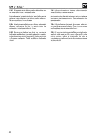 NM 313:2007
26
E.6.3 Elrevestimientodelpisodelacabinadebeser
de superficie rígida y antideslizante.
Los colores del revestimiento del piso de la cabina
debesercontrastanteconeldelpisodelosrellanos.
No se consideran los umbrales.
E.6.4 Los botones de la botonera deben sobresalir
algunos milímetros de ella. La profundidad de
actuación no debe exceder de 5 mm.
E.6.5 Es recomendado el uso de la voz como una
indicaciónaudible.Lavoztambiénbrindainformación,
entreotrascosas,sobrelaubicacióndelosnegocios
yoficinasencadapiso.Esútil,también,unindicador
visual.
E.6.3 O revestimento do piso da cabina deve ter
superfícieduraeantiderrapante.
As cores do piso da cabina devem ser contrastante
com as do piso de pavimento. As soleiras não são
consideradas.
E.6.4 Os botões de chamada devem ser salientes
emrelaçãoaplacadabotoeira.Quandooperadosa
profundidadenãodeveexceder5mm.
E.6.5 Érecomendadoousodafalacomoindicação
audível.Afalapodetambémsupririnformação,entre
outras coisas, sobre a localização de lojas e
escritóriosemcadapavimento.Umindicadorvisual
também é útil.
 