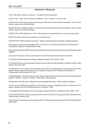 NM 313:2007
32
Bibliografía / Bibliografia
[1] EN 1050:1997, Safety of machinery – Principles for risk assessment.
[2] ISO 4190-1:1999, Lift (US: Elevator) installation - Part 1: Class I, II, III and VI lifts.
[3]ISO4190-5:1987(secondedition),Liftsandservicelifts(USA:Elevatorsanddumbwaiters)-Part5:Control
devices, signals and additional fittings.
[4]ISO/DIS4190-5:1998(thirdedition),Liftsandservicelifts(USA:Elevatorsanddumbwaiters)-Part5:Control
devices, signals and additional fittings.
[5] ISO 7176-5:1986, Wheelchairs - Part 5: Determination of overall dimensions, mass and turning space.
[6] ISO 7193:1985, Wheelchairs; Maximum overall dimensions.
[7] ISO/TR 9527:1994, Building construction - Needs of disabled people in buildings - Design guidelines.
[8] European concept for accessibility (CCPT, The Central co-ordinating Committee for the Promotion of
Accessibility), Rijswijk, The Netherlands, 1996).
[9]EuropeanBlindUnion(EBU)informationaboutliftdesignandvisualimpairment,UniversityofReading,United
Kingdom.
[10] Council of Europe - Use and usefulness of the ICIDH for policy and planning for authorities.
[11] Needs of disabled people in buildings, Design guidelines, ISO, Geneva, 1982.
[12] Standard Rules on the equalisation of opportunities for persons with disabilities. Resolution 48/96, United
Nations, New York 1993.
[13] Resolution of the Council of the European Union and of the representatives of the governments of the
Member States meeting within the Council on Equality of Opportunity for People with Disabilities of
20 December 1996, Brussels 97/C 12/01.
[14]BuildingSight,ahandbookofbuildingandinteriordesignsolutionstoincludetheneedsofvisuallyimpaired
people, P. Barker, J. Barrick, R. Wilson, 1996, RNIB, United Kingdom.
[15] Elevators make life easier, Swedish Council for Building Research, 1986, Stockholm, Sweden.
[16] The cost of disabling environments, a cost revenue analysis of installing elevators in old houses, A.D.
Ratzka, Swedish Council for Building Research, Stockholm, 1984.
[17] Designing for the Disabled, The new Paradigm, Selwyn Goldsmith, Architectural Press, Oxford, 1997.
[18] Directive 95/16/EC of the European Parliament and of the Council on the approximation of the laws of the
member states relating to lifts.
[19] European Commission recommendation of 8 June 1995 concerning improvement of safety of existing lifts
(95/216/EC).
 