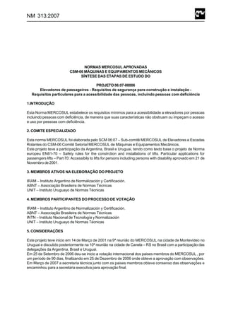 NM 313:2007
NORMAS MERCOSUL APROVADAS
CSM-06 MÁQUINAS E EQUIPAMENTOS MECÂNICOS
SÍNTESE DAS ETAPAS DE ESTUDO DO
PROJETO 06:07-00006
Elevadores de passageiros - Requisitos de segurança para construção e instalação -
Requisitos particulares para a acessibilidade das pessoas, incluindo pessoas com deficiência
1.INTRODUÇÃO
Esta Norma MERCOSUL estabelece os requisitos mínimos para a acessibilidade a elevadores por pessoas
incluindo pessoas com deficiência, de maneira que suas características não obstruam ou impeçam o acesso
e uso por pessoas com deficiência.
2. COMITE ESPECIALIZADO
Esta norma MERCOSUL foi elaborada pelo SCM 06:07 – Sub-comitê MERCOSUL de Elevadores e Escadas
Rolantes do CSM-06 Comitê Setorial MERCOSUL de Máquinas e Equipamentos Mecânicos.
Este projeto teve a participação da Argentina, Brasil e Uruguai, tendo como texto base o projeto de Norma
europeu EN81-70 – Safety rules for the constrction and installations of lifts. Particular applications for
passengers lifts – Part 70: Accessibily to lifts for persons including persons with disability aprovado em 21 de
Novembro de 2001.
3. MEMBROS ATIVOS NA ELEBORAÇÃO DO PROJETO
IRAM – Instituto Argentino de Normalización y Certificación.
ABNT – Associação Brasileira de Normas Técnicas
UNIT – Instituto Uruguayo de Normas Técnicas
4. MEMBROS PARTICIPANTES DO PROCESSO DE VOTAÇÃO
IRAM – Instituto Argentino de Normalización y Certificación.
ABNT – Associação Brasileira de Normas Técnicas
INTN – Instituto Nacional de Tecnología y Normalización
UNIT – Instituto Uruguayo de Normas Técnicas
5. CONSIDERAÇÕES
Este projeto teve inicio em 14 de Março de 2001 na 9ª reunião do MERCOSUL na cidade de Montevideo no
Uruguai e discutido posteriormente na 10ª reunião na cidade de Canela – RS no Brasil com a participação das
delegações da Argentina, Brasil e Uruguai.
Em 25 de Setembro de 2006 deu-se inicio a votação internacional dos paises membros do MERCOSUL , por
um período de 90 dias, finalizando em 25 de Dezembro de 2006 onde obteve a aprovação com observações.
Em Março de 2007 a secretaria técnica junto com os paises membros obteve consenso das observações e
encaminhou para a secretaria executiva para aprovação final.
 