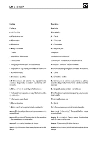 NM 313:2007
Índice
Prefacio
0Introducción
0.1Generalidades
0.2 Principios
0.3 Premisas
0.4Negociaciones
1 Objeto
2Referenciasnormativas
3Definiciones
4 Riesgos y barreras para la accesibilidad
5Requisitosdeseguridady/omedidasdeprotección
5.1Generalidades
5.2 Accesos - puertas
5.3 Dimensiones de cabina y su equipamiento,
exactitud de parada, nivelación y distancia entre
umbrales
5.4 Dispositivos de control y señalizaciones
6Verificaciónderequisitosdeseguridady/omedidas
deprotección
7 Información para el uso
7.1Generalidades
7.2 Información al propietario de la instalación
AnexoA(informativo)Comentariosgeneralessobre
accesibilidad
AnexoB(normativo)Clasificacióndediscapacidad
y discapacidades consideradas
Anexo C (normativo) Análisis de riesgo
AnexoD(informativo)Materialespasiblesdecausar
alergia
Sumário
Prefácio
0Introdução
0.1Geral
0.2Princípios
0.3 Premissas
0.4Negociações
1Objetivo
2Referênciasnormativas
3 Definições e classificação de deficiência
4 Perigos e barreiras à acessibilidade
5Requisitosdesegurançae/oumedidasdeproteção
5.1Geral
5.2 Entradas - portas
5.3 Dimensões da cabina, equipamento na cabina,
exatidão de parada/nivelamento e distância entre
soleiras
5.4 Dispositivos de controle e sinalização
6Verificaçãoderequisitosdesegurançae/oumedidas
deproteção
7 Informaçõesparauso
7.1Geral
7.2Informaçõesaoproprietáriodainstalação
Anexo A (informativo) Generalidades sobre
acessibilidade
Anexo B (normativo) Categorias de deficiência e
deficiênciasconsideradas
Anexo C (normativo) Análise de risco
AnexoD(informativo)Materiaispassíveisdecausar
alergia
 