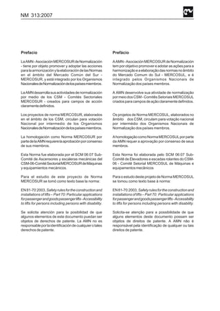 NM 313:2007
Prefacio
LaAMN-AsociaciónMERCOSURdeNormalización
- tiene por objeto promover y adoptar las acciones
paralaarmonizaciónylaelaboracióndelasNormas
en el ámbito del Mercado Común del Sur -
MERCOSUR, y está integrado por los Organismos
NacionalesdeNormalizacióndelospaísesmiembros.
LaAMNdesarrollasusactividadesdenormalización
por medio de los CSM - Comités Sectoriales
MERCOSUR - creados para campos de acción
claramentedefinidos.
Los proyectos de norma MERCOSUR, elaborados
en el ámbito de los CSM, circulan para votación
Nacional por intermedio de los Organismos
NacionalesdeNormalizacióndelospaísesmiembros.
La homologación como Norma MERCOSUR por
partedelaAMNrequierelaaprobaciónporconsenso
de sus miembros.
Esta Norma fue elaborada por el SCM 06:07 Sub-
Comité de Ascensores y escaleras mecánicas del
CSM-06-ComitéSectorialMERCOSURdeMáquinas
y equipamientos mecánicos.
Para el estudio de este proyecto de Norma
MERCOSUR se tomó como texto base la norma:
EN81-70:2003,Safetyrulesfortheconstructionand
installations of lifts – Part 70: Particular applications
forpassengerandgoodspassengerlifts-Accessibility
to lifts for persons including persons with disability.
Se solicita atención para la posibilidad de que
algunos elementos de este documento puedan ser
objetos de derechos de patente. La AMN no es
responsableporlaidentificacióndecualquierotales
derechos de patente.
Prefácio
AAMN-AsociaciónMERCOSURdeNormalización
tem por objetivo promover e adotar as ações para a
harmonizaçãoeaelaboraçãodasnormasnoâmbito
do Mercado Comum do Sul - MERCOSUL, e é
integrado pelos Organismos Nacionais de
Normalização dos países membros.
A AMN desenvolve sua atividade de normalização
pormeiodosCSM-ComitêsSetoriaisMERCOSUL
criadosparacamposdeaçãoclaramentedefinidos.
Os projetos de Norma MERCOSUL, elaborados no
âmbito dos CSM, circulam para votação nacional
por intermédio dos Organismos Nacionais de
Normalização dos países membros.
AhomologaçãocomoNormaMERCOSULporparte
da AMN requer a aprovação por consenso de seus
membros.
Esta Norma foi elaborada pelo SCM 06:07 Sub-
Comitê de Elevadores e escadas rolantes do CSM-
06 - Comitê Setorial MERCOSUL de Máquinas e
equipamentosmecânicos
ParaoestudodesteprojetodeNormaMERCOSUL
se tomou como texto base à norma:
EN81-70:2003,Safetyrulesfortheconstructionand
installationsoflifts–Part70: Particularapplications
forpassengerandgoodspassengerlifts-Accessibility
to lifts for persons including persons with disability.
Solicita-se atenção para a possibilidade de que
alguns elementos deste documento possam ser
objetos de direitos de patente. A AMN não é
responsável pela identificação de qualquer ou tais
direitos de patente.
 