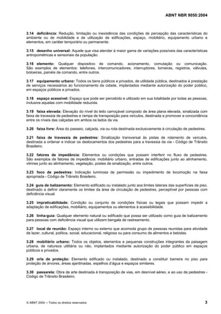 ABNT NBR 9050:2004
© ABNT 2004 ─ Todos os direitos reservados 3
3.14 deficiência: Redução, limitação ou inexistência das condições de percepção das características do
ambiente ou de mobilidade e de utilização de edificações, espaço, mobiliário, equipamento urbano e
elementos, em caráter temporário ou permanente.
3.15 desenho universal: Aquele que visa atender à maior gama de variações possíveis das características
antropométricas e sensoriais da população.
3.16 elemento: Qualquer dispositivo de comando, acionamento, comutação ou comunicação.
São exemplos de elementos: telefones, intercomunicadores, interruptores, torneiras, registros, válvulas,
botoeiras, painéis de comando, entre outros.
3.17 equipamento urbano: Todos os bens públicos e privados, de utilidade pública, destinados à prestação
de serviços necessários ao funcionamento da cidade, implantados mediante autorização do poder público,
em espaços públicos e privados.
3.18 espaço acessível: Espaço que pode ser percebido e utilizado em sua totalidade por todas as pessoas,
inclusive aquelas com mobilidade reduzida.
3.19 faixa elevada: Elevação do nível do leito carroçável composto de área plana elevada, sinalizada com
faixa de travessia de pedestres e rampa de transposição para veículos, destinada a promover a concordância
entre os níveis das calçadas em ambos os lados da via.
3.20 faixa livre: Área do passeio, calçada, via ou rota destinada exclusivamente à circulação de pedestres.
3.21 faixa de travessia de pedestres: Sinalização transversal às pistas de rolamento de veículos,
destinada a ordenar e indicar os deslocamentos dos pedestres para a travessia da via - Código de Trânsito
Brasileiro.
3.22 fatores de impedância: Elementos ou condições que possam interferir no fluxo de pedestres.
São exemplos de fatores de impedância: mobiliário urbano, entradas de edificações junto ao alinhamento,
vitrines junto ao alinhamento, vegetação, postes de sinalização, entre outros.
3.23 foco de pedestres: Indicação luminosa de permissão ou impedimento de locomoção na faixa
apropriada - Código de Trânsito Brasileiro.
3.24 guia de balizamento: Elemento edificado ou instalado junto aos limites laterais das superfícies de piso,
destinado a definir claramente os limites da área de circulação de pedestres, perceptível por pessoas com
deficiência visual.
3.25 impraticabilidade: Condição ou conjunto de condições físicas ou legais que possam impedir a
adaptação de edificações, mobiliário, equipamentos ou elementos à acessibilidade.
3.26 linha-guia: Qualquer elemento natural ou edificado que possa ser utilizado como guia de balizamento
para pessoas com deficiência visual que utilizem bengala de rastreamento.
3.27 local de reunião: Espaço interno ou externo que acomoda grupo de pessoas reunidas para atividade
de lazer, cultural, política, social, educacional, religiosa ou para consumo de alimentos e bebidas.
3.28 mobiliário urbano: Todos os objetos, elementos e pequenas construções integrantes da paisagem
urbana, de natureza utilitária ou não, implantados mediante autorização do poder público em espaços
públicos e privados.
3.29 orla de proteção: Elemento edificado ou instalado, destinado a constituir barreira no piso para
proteção de árvores, áreas ajardinadas, espelhos d’água e espaços similares.
3.30 passarela: Obra de arte destinada à transposição de vias, em desnível aéreo, e ao uso de pedestres -
Código de Trânsito Brasileiro.
 