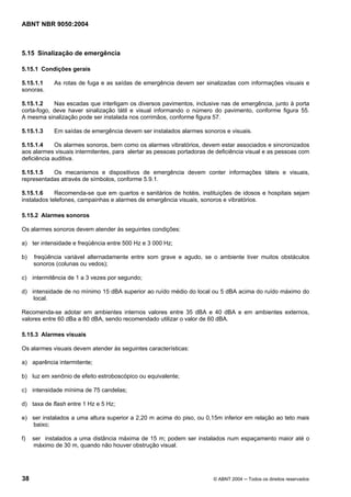 ABNT NBR 9050:2004
38 © ABNT 2004 ─ Todos os direitos reservados
5.15 Sinalização de emergência
5.15.1 Condições gerais
5.15.1.1 As rotas de fuga e as saídas de emergência devem ser sinalizadas com informações visuais e
sonoras.
5.15.1.2 Nas escadas que interligam os diversos pavimentos, inclusive nas de emergência, junto à porta
corta-fogo, deve haver sinalização tátil e visual informando o número do pavimento, conforme figura 55.
A mesma sinalização pode ser instalada nos corrimãos, conforme figura 57.
5.15.1.3 Em saídas de emergência devem ser instalados alarmes sonoros e visuais.
5.15.1.4 Os alarmes sonoros, bem como os alarmes vibratórios, devem estar associados e sincronizados
aos alarmes visuais intermitentes, para alertar as pessoas portadoras de deficiência visual e as pessoas com
deficiência auditiva.
5.15.1.5 Os mecanismos e dispositivos de emergência devem conter informações táteis e visuais,
representadas através de símbolos, conforme 5.9.1.
5.15.1.6 Recomenda-se que em quartos e sanitários de hotéis, instituições de idosos e hospitais sejam
instalados telefones, campainhas e alarmes de emergência visuais, sonoros e vibratórios.
5.15.2 Alarmes sonoros
Os alarmes sonoros devem atender às seguintes condições:
a) ter intensidade e freqüência entre 500 Hz e 3 000 Hz;
b) freqüência variável alternadamente entre som grave e agudo, se o ambiente tiver muitos obstáculos
sonoros (colunas ou vedos);
c) intermitência de 1 a 3 vezes por segundo;
d) intensidade de no mínimo 15 dBA superior ao ruído médio do local ou 5 dBA acima do ruído máximo do
local.
Recomenda-se adotar em ambientes internos valores entre 35 dBA e 40 dBA e em ambientes externos,
valores entre 60 dBa a 80 dBA, sendo recomendado utilizar o valor de 60 dBA.
5.15.3 Alarmes visuais
Os alarmes visuais devem atender às seguintes características:
a) aparência intermitente;
b) luz em xenônio de efeito estroboscópico ou equivalente;
c) intensidade mínima de 75 candelas;
d) taxa de flash entre 1 Hz e 5 Hz;
e) ser instalados a uma altura superior a 2,20 m acima do piso, ou 0,15m inferior em relação ao teto mais
baixo;
f) ser instalados a uma distância máxima de 15 m; podem ser instalados num espaçamento maior até o
máximo de 30 m, quando não houver obstrução visual.
 