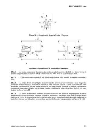 ABNT NBR 9050:2004
© ABNT 2004 ─ Todos os direitos reservados 51
Figura 92 — Aproximação de porta frontal - Exemplo
a) b)
Figura 93 — Aproximação de porta lateral - Exemplos
6.9.2.1 As portas, inclusive de elevadores, devem ter um vão livre mínimo de 0,80 m e altura mínima de
2,10 m. Em portas de duas ou mais folhas, pelo menos uma delas deve ter o vão livre de 0,80 m.
6.9.2.2 O mecanismo de acionamento das portas deve requerer força humana direta igual ou inferior a
36 N.
6.9.2.3 As portas devem ter condições de serem abertas com um único movimento e suas maçanetas
devem ser do tipo alavanca, instaladas a uma altura entre 0,90 m e 1,10 m. Quando localizadas em rotas
acessíveis, recomenda-se que as portas tenham na sua parte inferior, inclusive no batente, revestimento
resistente a impactos provocados por bengalas, muletas e cadeiras de rodas, até a altura de 0,40 m a partir
do piso, conforme figura 94.
6.9.2.4 As portas de sanitários, vestiários e quartos acessíveis em locais de hospedagem e de saúde
devem ter um puxador horizontal, conforme a figura 94, associado à maçaneta. Deve estar localizado a uma
distância de 10 cm da face onde se encontra a dobradiça e com comprimento igual à metade da largura da
porta. Em reformas sua utilização é recomendada quando não houver o espaço exigido nas figuras 92 e 93.
 