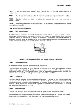 ABNT NBR 9050:2004
© ABNT 2004 ─ Todos os direitos reservados 71
7.3.3.3 Deve ser instalado um lavatório dentro do boxe, em local que não interfira na área de
transferência.
7.3.3.4 Quando a porta instalada for do tipo de eixo vertical, ela deve abrir para o lado externo do boxe.
7.3.3.5 Quando instalado em locais de prática de esportes, as portas dos boxes devem
atender a 6.9.2.10.
7.3.3.6 Recomenda-se a instalação de ducha higiênica ao lado da bacia, dotada de registro de pressão
para regulagem da vazão.
7.3.4 Boxes para chuveiro e ducha
7.3.4.1 Área de transferência
Para boxes de chuveiros deve ser prevista área de transferência externa ao boxe, de forma a permitir a
aproximação paralela, devendo estender-se no mínimo 0,30 m além da parede onde o banco está fixado,
sendo que o local de transposição da cadeira de rodas para o banco deve estar livre de barreiras ou
obstáculos, conforme figura 127. Quando houver porta no boxe, esta não deve interferir na transferência da
cadeira de rodas para o banco e deve ser de material resistente a impacto.
Figura 127 — Área de transferência para boxe de chuveiro — Exemplo
7.3.4.2 Dimensões mínimas
As dimensões mínimas dos boxes devem ser de 0,90 m por 0,95 m.
Os boxes devem ser providos de banco articulado ou removível, com cantos arredondados e superfície
antiderrapante impermeável, ter profundidade mínima de 0,45 m, altura de 0,46 m do piso acabado e
comprimento mínimo de 0,70 m, conforme figuras 128 a 130. Recomenda-se banco do tipo articulado para
cima. O banco e os dispositivos de fixação devem suportar um esforço de 1,5 kN.
7.3.4.3 Comandos
O chuveiro deve ser equipado com desviador para ducha manual e o controle de fluxo (ducha/chuveiro) deve
ser na ducha manual. Os registros ou misturadores devem ser do tipo alavanca, preferencialmente de
monocomando, e ser instalados a 0,45 m da parede de fixação do banco e a uma altura de 1,00 m do piso
acabado. A ducha manual deve estar a 0,30 m da parede de fixação do banco e a uma altura de 1,00 m do
piso acabado, conforme figuras 128 a 130.
7.3.4.4 Barras de apoio
Os boxes para chuveiros devem ser providos de barras de apoio verticais, horizontais ou em “L”.
Na parede de fixação do banco deve ser instalada uma barra vertical com altura de 0,75 m do piso acabado e
comprimento mínimo de 0,70 m, a uma distância de 0,85 m da parede lateral ao banco.
 