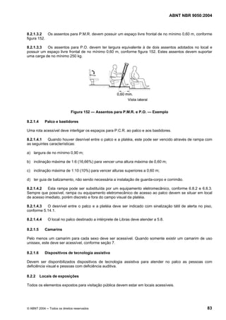 ABNT NBR 9050:2004
© ABNT 2004 ─ Todos os direitos reservados 83
8.2.1.3.2 Os assentos para P.M.R. devem possuir um espaço livre frontal de no mínimo 0,60 m, conforme
figura 152.
8.2.1.3.3 Os assentos para P.O. devem ter largura equivalente à de dois assentos adotados no local e
possuir um espaço livre frontal de no mínimo 0,60 m, conforme figura 152. Estes assentos devem suportar
uma carga de no mínimo 250 kg.
Figura 152 — Assentos para P.M.R. e P.O. — Exemplo
8.2.1.4 Palco e bastidores
Uma rota acessível deve interligar os espaços para P.C.R. ao palco e aos bastidores.
8.2.1.4.1 Quando houver desnível entre o palco e a platéia, este pode ser vencido através de rampa com
as seguintes características:
a) largura de no mínimo 0,90 m;
b) inclinação máxima de 1:6 (16,66%) para vencer uma altura máxima de 0,60 m;
c) inclinação máxima de 1:10 (10%) para vencer alturas superiores a 0,60 m;
d) ter guia de balizamento, não sendo necessária a instalação de guarda-corpo e corrimão.
8.2.1.4.2 Esta rampa pode ser substituída por um equipamento eletromecânico, conforme 6.8.2 e 6.8.3.
Sempre que possível, rampa ou equipamento eletromecânico de acesso ao palco devem se situar em local
de acesso imediato, porém discreto e fora do campo visual da platéia.
8.2.1.4.3 O desnível entre o palco e a platéia deve ser indicado com sinalização tátil de alerta no piso,
conforme 5.14.1.
8.2.1.4.4 O local no palco destinado a intérprete de Libras deve atender a 5.8.
8.2.1.5 Camarins
Pelo menos um camarim para cada sexo deve ser acessível. Quando somente existir um camarim de uso
unissex, este deve ser acessível, conforme seção 7.
8.2.1.6 Dispositivos de tecnologia assistiva
Devem ser disponibilizados dispositivos de tecnologia assistiva para atender no palco as pessoas com
deficiência visual e pessoas com deficiência auditiva.
8.2.2 Locais de exposições
Todos os elementos expostos para visitação pública devem estar em locais acessíveis.
 