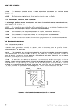 ABNT NBR 9050:2004
84 © ABNT 2004 ─ Todos os direitos reservados
8.2.2.1 Os elementos expostos, títulos e textos explicativos, documentos ou similares devem
atender a 4.8.
8.2.2.2 Os títulos, textos explicativos ou similares devem também estar em Braille.
8.2.3 Restaurantes, refeitórios, bares e similares
Os restaurantes, refeitórios e bares devem possuir pelo menos 5% do total de mesas, com no mínimo uma,
acessíveis a P.C.R., conforme 9.3.
8.2.3.1 As mesas devem ser distribuídas de forma a estar integradas às demais e em locais onde sejam
oferecidos todas as comodidades e serviços disponíveis no estabelecimento.
8.2.3.2 Nos locais em que as refeições sejam feitas em balcões, estes devem atender a 9.5.
8.2.3.3 Nos locais em que são previstos balcões de auto-serviço, deve-se atender a 9.5.3.
8.2.3.4 Quando o local possuir cardápio, recomenda-se que pelo menos um exemplar esteja em Braille.
8.3 Locais de hospedagem
8.3.1 Condições específicas
Em hotéis, motéis, pousadas e similares, os auditórios, salas de convenções, salas de ginástica, piscinas,
entre outros, devem ser acessíveis.
8.3.1.1 Pelo menos 5%, com no mínimo um do total de dormitórios com sanitário, devem ser acessíveis.
Estes dormitórios não devem estar isolados dos demais, mas distribuídos em toda a edificação, por todos os
níveis de serviços e localizados em rota acessível. Recomenda-se, além disso, que outros 10% do total de
dormitórios sejam adaptáveis para acessibilidade.
8.3.1.2 As dimensões do mobiliário dos dormitórios acessíveis devem atender às condições de alcance
manual e visual previstos na seção 4 e ser dispostos de forma a não obstruírem uma faixa livre mínima de
circulação interna de 0,90 m de largura, prevendo área de manobras para o acesso ao sanitário, camas e
armários. Os armários devem atender a 7.4.2. Deve haver pelo menos uma área com diâmetro de no mínimo
1,50 m que possibilite um giro de 360°, conforme figura 153. A altura das camas deve ser de 0,46 m.
Figura 153 — Circulação mínima em dormitórios — Exemplo
 